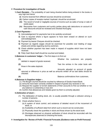  Procedure for investigation of frauds
1.Cash Receipts – The probability of cash being diverted before being entered in the books is
very high and hence
(i) Income received from different sources should be scrutinized.
(ii) Carbon copies of receipts marked ‘duplicate’ should be scrutinized.
(iii) The record of small or negligible sources of income such as sales of scrap or sale of
waste paper.
(iv) Recoveries from customers and sundry parties along with deductions on account of
cash discounts should be reviewed and checked thoroughly.
2.Cash Payments –
1) Acknowledgement for payments has to be carefully scrutinized
2) Care is required where a figure appears to have been erased on altered on such
acknowledgement.
3) Payment by bearer Cheques should be checked.
4) Payment as regards wages should be examined for possible over totaling of wage
sheets and entries regarding dummy workmen.
5) Check whether payment has been made in respect of supplies which have not been
received.
6) Petty Cash Book itself should be vouched and totaled.
3.Balances in customers’ ledger – The first steps is to find out
(1) Whether the customers are properly
debited in respect of goods received.
(2) Test the entries in the order book with
those in the sales daybook.
(3) Amounts adjusted on account of goods
returned or difference in price as well as amounts written off as bad debts should be
checked.
(4) Balance confirmations from customers.
4.Balances in Suppliers ledger –
(1) The Bought Journal should be vouched by reference of Goods Inward Book.
(2) Amounts have been correctly credited in respect of goods duly received or not.
(3) Request the supplier to furnish statements of their accounts to find out whether or not
any balance is outstanding or due and
(4) Confirm that allowances and rebates given by them is correctly adjusted.
5.Defalcation of stock –
(1) The defalcation of trading stock, etc. is usually possible through a collusion among a
number of persons.
(2) Check whether there is
(a) A system of stock control, and existence of detailed record of the movement of
stock, or
(b) Availability of sufficient data from which such a record can be constructed.
(3) Physically check the quantities in stock and those shown by the stock book.
(4) Shortages observed on physical verification of stock should be reconciled with the
discrepancies observed on checking the books.
 Investigation for Review of Profit / Financial Forecasts [Guidance note on Profit Forecast]
108
 