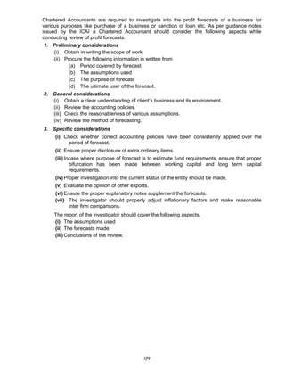 Chartered Accountants are required to investigate into the profit forecasts of a business for
various purposes like purchase of a business or sanction of loan etc. As per guidance notes
issued by the ICAI a Chartered Accountant should consider the following aspects while
conducting review of profit forecasts.
1. Preliminary considerations
(i) Obtain in writing the scope of work
(ii) Procure the following information in written from
(a) Period covered by forecast
(b) The assumptions used
(c) The purpose of forecast
(d) The ultimate user of the forecast.
2. General considerations
(i) Obtain a clear understanding of client’s business and its environment.
(ii) Review the accounting policies.
(iii) Check the reasonableness of various assumptions.
(iv) Review the method of forecasting.
3. Specific considerations
(i) Check whether correct accounting policies have been consistently applied over the
period of forecast.
(ii) Ensure proper disclosure of extra ordinary items.
(iii)Incase where purpose of forecast is to estimate fund requirements, ensure that proper
bifurcation has been made between working capital and long term capital
requirements.
(iv)Proper investigation into the current status of the entity should be made.
(v) Evaluate the opinion of other exports.
(vi)Ensure the proper explanatory notes supplement the forecasts.
(vii) The investigator should properly adjust inflationary factors and make reasonable
inter firm comparisons.
The report of the investigator should cover the following aspects.
(i) The assumptions used
(ii) The forecasts made
(iii)Conclusions of the review.
109
 