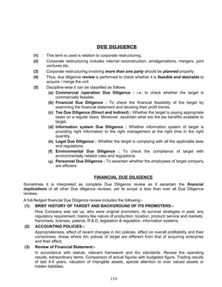 DUE DILIGENCE
(1) This term is used is relation to corporate restructuring.
(2) Corporate restructuring includes internal reconstruction, amalgamations, mergers, joint
ventures etc.
(3) Corporate restructuring involving more than one party should be planned properly.
(4) Thus, due diligence review is performed to check whether it is feasible and desirable to
acquire / merge the unit.
(5) Discipline-wise it can be classified as follows:
(a) Commercial /operation Due Diligence : i.e. to check whether the target is
commercially feasible.
(b) Financial Due Diligence : To check the financial feasibility of the target by
examining the financial statement and devising their profit trends.
(c) Tax Due Diligence (Direct and Indirect) : Whether the target is paying appropriate
taxes on a regular basis. Moreover, ascertain what are the tax benefits available to
target.
(d) Information system Due Diligence : Whether information system of target is
providing right information to the right management at the right time in the right
quantity.
(e) Legal Due Diligence : Whether the target is complying with all the applicable laws
and regulations.
(f) Environmental Due Diligence : To check the compliance of target with
environmentally related rules and regulations.
(g) Personnel Due Diligence : To ascertain whether the employees of target company
are efficient.
FINANCIAL DUE DILIGENCE
Sometimes it is interpreted as complete Due Diligence review as it ascertain the financial
implications of all other Due diligence reviews, yet its scope is less than over all Due Diligence
reviews.
A full-fledged financial Due Diligence review includes the following:-
(1) BRIEF HISTORY OF TARGET AND BACKGROUND OF ITS PROMOTERS:-
How Company was set up, who were original promoters, its survival strategies in past, any
regulatory requirement, history like nature of production, location, product/ service and markets,
franchises, licenses, patents, R & D, legislation & regulation, information systems.
(2) ACCOUNTING POLICIES:-
Appropriateness, effect of recent changes in A/c policies, effect on overall profitability and their
correctness. Areas where A/c polices of target are different from that of acquiring enterprise
and their effect.
(3) Review of Financial Statement:-
In accordance with statute, relevant framework and A/c standards. Review the operating
results, extraordinary items. Comparison of actual figures with budgeted figure. Trading results
of last 4-5 years, valuation of intangible assets, special attention to over valued assets or
hidden liabilities.
110
 
