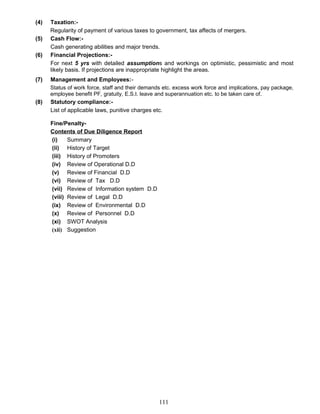 (4) Taxation:-
Regularity of payment of various taxes to government, tax affects of mergers.
(5) Cash Flow:-
Cash generating abilities and major trends.
(6) Financial Projections:-
For next 5 yrs with detailed assumptions and workings on optimistic, pessimistic and most
likely basis. If projections are inappropriate highlight the areas.
(7) Management and Employees:-
Status of work force, staff and their demands etc. excess work force and implications, pay package,
employee benefit PF, gratuity, E.S.I. leave and superannuation etc. to be taken care of.
(8) Statutory compliance:-
List of applicable laws, punitive charges etc.
Fine/Penalty-
Contents of Due Diligence Report
(i) Summary
(ii) History of Target
(iii) History of Promoters
(iv) Review of Operational D.D
(v) Review of Financial D.D
(vi) Review of Tax D.D
(vii) Review of Information system D.D
(viii) Review of Legal D.D
(ix) Review of Environmental D.D
(x) Review of Personnel D.D
(xi) SWOT Analysis
(xii) Suggestion
111
 