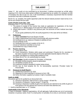 TAX AUDIT
Under I.T. Act, audit is to be conducted by an Accountant. It defines accountant as a C.A. within
meaning of C.A. Act & any other person entitled to be appointed as an auditor of a company u/s 226
of Company Act. But as per C.A. Act, it will nevertheless a necessary requirement that the member
concerned must hold a certificate of practice.
But for Co. op. societies, the auditor appointed under the relevant statute provision need not be a C.A.
but he can conduct the tax audit.
Audit of Public trusts (Sec. 12A)
Exemption from I.T. u/s 11 & 12 provided :
1. The person in receipt of the income has made an application for registration of the trust/
Institute to C.I.T. Before expiry of one year from date of creation of trust.
2. Where total income > 50,000 in any previous year, the accounts of trust/ Institute have been
audited.
 As per guide published by ICAI, the audit programme in this case will be as follows :
(A) Preliminary
(i) Obtain resolution from trust (Scope of audit)
(ii) Letter of appointment from trust & communicate with previous auditor.
(iii) Certificate as to op. balance of Assets & Liabilities & fund
(iv) List of Books of A/c
(v) Certificate from trust as to system of A/c & I.C.
(vi) List of institutions/ activities run by trust
(vii)Certified true copy of deed of trust.
(B) Routine checking
(i) Check Book of A/c.
(ii) Vouch transactions. Whether within power and authorised, Properly A/c for, recorded on
the basis of system of Accounting etc & funds applicable towards objects of the trust.
(iii) Obtain trial Balance on closing date certified by trust.
(iv) Obtain B/s & P & L A/c authenticated by trustee.
(C) A/c Principles: Usually accepted A/c Principles. In Particular.
(i) All assets verified properly valued & depreciated.
(ii) All liabilities properly A/c for.
(iii) Investment properly classified & market values shown.
(iv) O/s due to trust properly A/c for. Its recoverability examined. Provided made for
irrecoverable.
(D) Annexure to Audit Report:-
(i) Certified list of persons u/s 13(3).
(ii) Statement for items specified in annexure to form 10B.
(iii) Verify information supplied by trustees in light of available mater.
Audit u/s 44AB
Any person get his A/c audited by an Accountant who:
(i) Carrying on Business, total turnover or gross receipt > 40 lakh Rs.
(ii) Carrying on Profession, if gross receipt > 10 lakh Rs.
(iii) Carrying on Business if profits & gains from Business are deemed to be profits & gains of
such person if he has claimed has income to be lower than deemed one.
 Audit by specified date i.e. 31st
October.
Applicability of A/c Standards
In case of charitable / religious organisations, AS will not apply if all activities are not of commercial,
industrial or business nature. Even if a small portion of activates of an entry is commercial, industrial
112
 