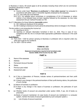 or Business in nature, AS would apply to all its activates including those which are not commercial,
industrial or Business in nature.
Section 145:-
(i) Income under head “Business or profession’ or from other sources’ be computed in
accordance with either cash or mercantile regularly employed by the assessee.
(ii) C.G. may notify AS to be followed
(iii) If A.O. not satisfied about correctness or completeness of A/c of Assessee or where
method, of a/c followed have not been regularly followed by the assessee, he may make
assessment AS per method Provided u/s 144.
As (I.T.) Mandatory for those following mercantile system.
(i) AS I relating to disclosure of A/c policies
(ii) AS II relating to disclosure of prior period & extraordinary items & changes in A/c Policies.
The tax auditor is not computing the income but
(i) reporting on A/c &
(ii) reporting on relevant information furnished in form no. 3CD. Thus in case of non-
compliance with AS, the C.A should make appropriate qualification/ disclosure in the audit
report.
Audit Report:-
(i) Form 3CA + 3CD for person carrying on Business or profession who is required under any
other law to get his A/c audited &
(ii) For 3CB + 3CD for others.
FORM NO. 3CD
[See rule 6G(2)]
Statement of particulars required to be furnished under
Section 44AB of the Income-Tax Act, 1961
PART A
1. Name of the assessee : _______________________________________
2. Address : _______________________________________
3. Permanent Account Number : _______________________________________
4. Status : _______________________________________
5. Previous year ended : ___31st
March____________________________
6. Assessment year : _______________________________________
PART B
7. (a) If firm or Association of Persons, indicate names of partners/members and their profit
sharing ratios.
(b) If there is any change in the partners/members of their profit sharing rations, the particulars
of such change.
8. (a) Nature of business or profession.
(b) If there is any change in the nature of business or profession, the particulars of such
change.
9. (a) Whether books of account are prescribed under section 44AA, if yes, list of books so
prescribed.
(b) Books of account maintained. (In case books of account are maintained in a computer
system, mention the books of account generated by such computer system.)
(c) List of books of account examined.
113
 