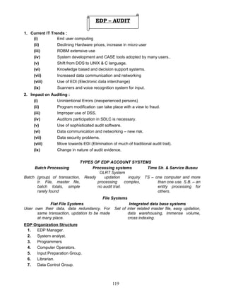 1. Current IT Trends :
(i) End user computing
(ii) Declining Hardware prices, increase in micro user
(iii) RDBM extensive use
(iv) System development and CASE tools adopted by many users..
(v) Shift from DOS to UNIX & C language.
(vi) Knowledge based and decision support systems.
(vii) Increased data communication and networking
(viii) Use of EDI (Electronic data interchange)
(ix) Scanners and voice recognition system for input.
2. Impact on Auditing :
(i) Unintentional Errors (inexperienced persons)
(ii) Program modification can take place with a view to fraud.
(iii) Improper use of DSS.
(iv) Auditors participation in SDLC is necessary.
(v) Use of sophisticated audit software.
(vi) Data communication and networking – new risk.
(vii) Data security problems.
(viii) Move towards EDI (Elimination of much of traditional audit trail).
(ix) Change in nature of audit evidence.
TYPES OF EDP ACCOUNT SYSTEMS
Batch Processing Processing systems
OLRT System
Time Sh. & Service Buseu
Batch (group) of transaction,
tr. File, master file,
batch totals, simple
rarely found
Ready updation inquiry
processing complex,
no audit trail.
TS – one computer and more
than one use. S.B. – an
entity processing for
others.
File Systems
Flat File Systems Integrated data base systems
User own their data, data redundancy. For
same transaction, updation to be made
at many place.
Set of inter related master file, easy updation,
data warehousing, immense volume,
cross indexing.
EDP Organization Structure
1. EDP Manager.
2. System analyst.
3. Programmers
4. Computer Operators.
5. Input Preparation Group.
6. Librarian.
7. Data Control Group.
119
EDP – AUDIT
 