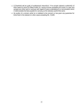 ⇒ A Chartered will be guilty of professional misconduct, if he accepts statutory auditorship of
PSU/ listed Co./Govt Co./Other Public Co. having turnover exceeding 50 crores in a year and
accepts any other work or services with regard to same undertaking on a remuneration which
in total exceeds the fees payable for carrying out the statutory audit of the same.
⇒ As auditor of a concern while he is indebted to the concern or has given any guarantee for
limits fixed in the statute & in other cases exceeding Rs. 10,000.
12
 