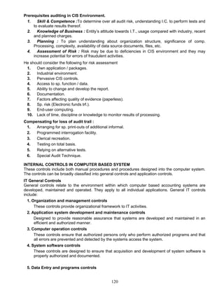 Prerequisites auditing in CIS Environment.
1. Skill & Competence :To determine over all audit risk, understanding I.C. to perform tests and
to evaluate results thereof.
2. Knowledge of Business : Entity’s attitude towards I.T., usage compared with industry, recent
and planned charges.
3. Planning : To plan understanding about organization structure, significance of comp.
Processing, complexity, availability of data source documents, files, etc.
4. Assessment of Risk : Risk may be due to deficiencies in CIS environment and they may
increase potential for errors of fraudulent activities.
He should consider the following for risk assessment
1. Own application / packages.
2. Industrial environment.
3. Pervasive CIS controls.
4. Access to sp. function / data.
5. Ability to change and develop the report.
6. Documentation.
7. Factors affecting quality of evidence (paperless).
8. Sp. risk (Electronic funds trf.).
9. End-user computing.
10. Lack of time, discipline or knowledge to monitor results of processing.
Compensating for loss of audit trail :
1. Arranging for sp. print-outs of additional informal.
2. Programmed interrogation facility.
3. Clerical recreation.
4. Testing on total basis.
5. Relying on alternative tests.
6. Special Audit Technique.
INTERNAL CONTROLS IN COMPUTER BASED SYSTEM
These controls include both manual procedures and procedures designed into the computer system.
The controls can be broadly classified into general controls and application controls.
IT General Controls
General controls relate to the environment within which computer based accounting systems are
developed, maintained and operated. They apply to all individual applications. General IT controls
include:
1. Organization and management controls
These controls provide organizational framework to IT activities.
2. Application system development and maintenance controls
Designed to provide reasonable assurance that systems are developed and maintained in an
efficient and authorized manner.
3. Computer operation controls
These controls ensure that authorized persons only who perform authorized programs and that
all errors are prevented and detected by the systems access the system.
4. System software controls
These controls are designed to ensure that acquisition and development of system software is
properly authorized and documented.
5. Data Entry and programs controls
120
 