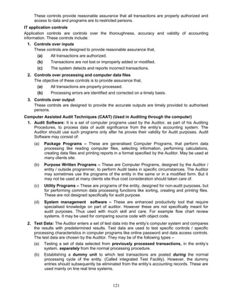 These controls provide reasonable assurance that all transactions are properly authorized and
access to data and programs are to restricted persons.
IT application controls
Application controls are controls over the thoroughness, accuracy and validity of accounting
information. These controls include:
1. Controls over inputs
These controls are designed to provide reasonable assurance that,
(a) All transactions are authorized.
(b) Transactions are not lost or improperly added or modified.
(c) The system detects and reports incorrect transactions.
2. Controls over processing and computer data files
The objective of these controls is to provide assurance that,
(a) All transactions are properly processed.
(b) Processing errors are identified and corrected on a timely basis.
3. Controls over output
These controls are designed to provide the accurate outputs are timely provided to authorised
persons.
Computer Assisted Audit Techniques (CAAT) (Used in Auditing through the computer)
1. Audit Software: It is a set of computer programs used by the Auditor, as part of his Auditing
Procedures, to process data of audit significance from the entity’s accounting system. The
Auditor should use such programs only after he proves their validity for Audit purposes. Audit
Software may consist of:
(a) Package Programs – These are generalised Computer Programs, that perform data
processing like reading computer files, selecting information, performing calculations,
creating data files and printing reports in a format specified by the Auditor. May be used at
many clients site.
(b) Purpose Written Programs – These are Computer Programs, designed by the Auditor /
entity / outside programmer, to perform Audit tasks in specific circumstances. The Auditor
may sometimes use the programs of the entity in the same or in a modified form. But it
may not be used at many clients site thus cost consideration should taken care of.
(c) Utility Programs – These are programs of the entity, designed for non-audit purposes, but
for performing common data processing functions like sorting, creating and printing files.
These are not designed specifically for audit purpose.
(d) System management software – These are enhanced productivity tool that require
specialised knowledge on part of auditor. However these are not specifically meant for
audit purposes. Thus used with much skill and care. For example flow chart review
systems. It may be used for comparing source code with object code.
2. Test Data: The Auditor enters a set of test data into the entity’s computer system and compares
the results with predetermined results. Test data are used to test specific controls / specific
processing characteristics in computer programs like online password and data access controls.
The test data are chosen by the Auditor. They may be of the following types –
(a) Testing a set of data selected from previously processed transactions, in the entity’s
system, separately from the normal processing procedure.
(b) Establishing a dummy unit to which test transactions are posted during the normal
processing cycle of the entity. (Called integrated Test Facility). However, the dummy
entries should subsequently be eliminated from the entity’s accounting records. These are
used mainly on line real time systems.
121
 