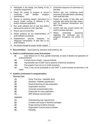 • Participate in the design and testing of the
computer programmes.
• Check the coding of program to ensure
conformity with detailed program
specifications.
• Review of operating system instructions to
ensure proper running of software in the
entity’s computer application.
• Run audit software first on test files before
taking up the same on main data files.
• Ensure use of correct files.
• Obtain evidence as too implementation of
audit software as planned.
• Establishment security measures to
safeguard manipulation of data files & his
audit software.
• He should arrange for proper vendor support.
• Control the sequence of submission of
test data.
• Perform test runs containing small
amounts of test data before submitting
main audit test data.
• Predict the results of test data and
compare with actual test data output,
both for individual transactions and
also in total.
• Confirm that only current version are
used to process test data.
• Obtain reasonable assurance
regarding the continued use of
programs throughout the period of
audit.
 Documentation : about planning, execution audit evidence, etc.
 CAATs in small business comp. Environment :
(i) Less reliance on I.C. thus, greater emphases on tests of details and application of
audit procedures.
(ii) If small volume of data – manual methods.
(iii) Impracticable use of CAAT due to absence of technical assistance.
(iv) Few program may not run on small computers.
(v) Thus it may not be practicable to use CAAT in small business environment in all
cases.
 Auditors involvement in computerization.
Planning Topic
(1) Comp. First time – feasibility study.
(2) Hardware / Software specification.
(3) Physical planning and site preparation.
(4) Organization structure.
(5) Corporate computerization plan.
(6) Project plan for every application.
(7) DRP (Disaster recovery plan).
Execution
(1) Understanding user requirements.
(2) Limitation and scope of standard packages.
(3) Proper training of staff at all levels.
(4) Organization must be service oriented.
(5) Flexibility.
123
 