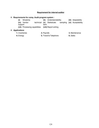 Requirement for internal auditor
 Requirements for comp. Audit program system :
(i) Simplicity (ii) Understandability (iii) Adaptability
(iv) Vendor technical
support
(v) Statisticals sampling
tech.
(vi) Acceptability
(vii) Processing capabilities (viii) Report writing
 Applications
1. Inventories 2. Payrolls 3. Maintenance
4. Energy 5. Travel & Telephone 6. Sales
124
 