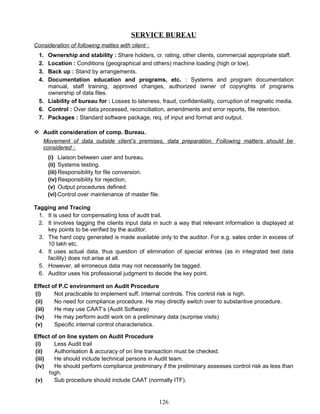 SERVICE BUREAU
Consideration of following mattes with client :
1. Ownership and stability : Share holders, cr. rating, other clients, commercial appropriate staff.
2. Location : Conditions (geographical and others) machine loading (high or low).
3. Back up : Stand by arrangements.
4. Documentation education and programs, etc. : Systems and program documentation
manual, staff training, approved changes, authorized owner of copyrights of programs
ownership of data files.
5. Liability of bureau for : Losses to lateness, fraud, confidentiality, corruption of megnatic media.
6. Control : Over data processed, reconciliation, amendments and error reports, file retention.
7. Packages : Standard software package, req. of input and format and output.
 Audit consideration of comp. Bureau.
Movement of data outside client’s premises, data preparation. Following matters should be
considered :
(i) Liaison between user and bureau.
(ii) Systems testing.
(iii) Responsibility for file conversion.
(iv) Responsibility for rejection.
(v) Output procedures defined.
(vi) Control over maintenance of master file.
Tagging and Tracing
1. It is used for compensating loss of audit trail.
2. It involves tagging the clients input data in such a way that relevant information is displayed at
key points to be verified by the auditor.
3. The hard copy generated is made available only to the auditor. For e.g. sales order in excess of
10 lakh etc.
4. It uses actual data, thus question of elimination of special entries (as in integrated test data
facility) does not arise at all.
5. However, all erroneous data may not necessarily be tagged.
6. Auditor uses his professional judgment to decide the key point.
Effect of P.C environment on Audit Procedure
(i) Not practicable to implement suff. Internal controls. This control risk is high.
(ii) No need for compliance procedure. He may directly switch over to substantive procedure.
(iii) He may use CAAT’s (Audit Software)
(iv) He may perform audit work on a preliminary data (surprise visits)
(v) Specific internal control characteristics.
Effect of on line system on Audit Procedure
(i) Less Audit trail
(ii) Authorisation & accuracy of on line transaction must be checked.
(iii) He should include technical persons in Audit team.
(iv) He should perform compliance preliminary if the preliminary assesses control risk as less than
high.
(v) Sub procedure should include CAAT (normally ITF).
126
 