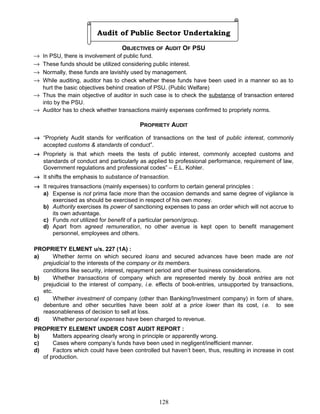 Audit of Public Sector Undertaking
OBJECTIVES OF AUDIT OF PSU
→ In PSU, there is involvement of public fund.
→ These funds should be utilized considering public interest.
→ Normally, these funds are lavishly used by management.
→ While auditing, auditor has to check whether these funds have been used in a manner so as to
hurt the basic objectives behind creation of PSU. (Public Welfare)
→ Thus the main objective of auditor in such case is to check the substance of transaction entered
into by the PSU.
→ Auditor has to check whether transactions mainly expenses confirmed to propriety norms.
PROPRIETY AUDIT
→ “Propriety Audit stands for verification of transactions on the test of public interest, commonly
accepted customs & standards of conduct”.
→ Propriety is that which meets the tests of public interest, commonly accepted customs and
standards of conduct and particularly as applied to professional performance, requirement of law,
Government regulations and professional codes” – E.L. Kohler.
→ It shifts the emphasis to substance of transaction.
→ It requires transactions (mainly expenses) to conform to certain general principles :
a) Expense is not prima facie more than the occasion demands and same degree of vigilance is
exercised as should be exercised in respect of his own money.
b) Authority exercises its power of sanctioning expenses to pass an order which will not accrue to
its own advantage.
c) Funds not utilized for benefit of a particular person/group.
d) Apart from agreed remuneration, no other avenue is kept open to benefit management
personnel, employees and others.
PROPRIETY ELMENT u/s. 227 (1A) :
a) Whether terms on which secured loans and secured advances have been made are not
prejudicial to the interests of the company or its members.
conditions like security, interest, repayment period and other business considerations.
b) Whether transactions of company which are represented merely by book entries are not
prejudicial to the interest of company, i.e. effects of book-entries, unsupported by transactions,
etc.
c) Whether investment of company (other than Banking/Investment company) in form of share,
debenture and other securities have been sold at a price lower than its cost, i.e. to see
reasonableness of decision to sell at loss.
d) Whether personal expenses have been charged to revenue.
PROPRIETY ELEMENT UNDER COST AUDIT REPORT :
b) Matters appearing clearly wrong in principle or apparently wrong.
c) Cases where company’s funds have been used in negligent/inefficient manner.
d) Factors which could have been controlled but haven’t been, thus, resulting in increase in cost
of production.
128
 