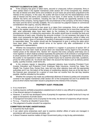 PROPERTY ELEMENTS IN CARO, 2003
a) If the company has given or taken loans, secured or unsecured, to/from companies, firms or
other parties listed in the register maintained under section 301 of the Companies Act, whether
the rate of interest and other terms and conditions of such loans are prima-facie prejudicial to the
interest of the company. In this case, the auditor will have to look into the reasonableness of the
rate of interest and the terms and conditions of such loans. In other words, he will have to see
whether the terms and conditions, including the rate of interest are apparently adverse to the
interests of the company, having regard to the circumstances of the company at the time of taking
the loans and the terms normally available. He is to exercise his judgment based on commercial
considerations like urgency, security offered etc.
b) If the overdue amount of the loan given to or taken from companies, firms or other parties
listed in the register maintained under section 301 of the Companies Act is more than rupees one
lakh, what reasonable steps have been taken by the company for recovery/payment of the
principal and interest. In making this examination, the auditor would have to consider the facts and
circumstances of each case, including the amounts involved. It is not necessary that steps to be
taken must necessarily be legal steps. Depending upon the circumstances, period of delay and
other similar factors, issue of reminders or sending of advocate’s or solicitor’s notice may amount
to reasonable steps. The auditor should ask the management to give in writing the steps which
have been taken. The auditor should arrive at his opinion only after consideration of the
management’s representations.
c) Whether the transactions needed to be entered in a register in pursuance of section 301 of
Companies Act have been made at prices which are reasonable having regard to the prevailing
market prices at the relevant time. Section 301 requires that every company shall keep one or
more registers in which shall be entered separately the particulars of all contracts or arrangements
to which sections 297 and 299 of the Companies Act apply. As regards the reasonability of prices,
the auditor is not expected to make a roving market inquiry but to examine price lists, quotations,
prices for other parties etc. he should also taken into account the factors such as delivery period,
quality, quantity involved, credit terms etc.
d) Is the company regular in depositing undisputed statutory dues including Provident Fund,
Investor Education and Protection Fund, Employee State Insurance, Income-Tax, Sales Tax,
Wealth Tax, Custom Duty, Excise Duty, cess and any other statutory dues with the appropriate
authorities and if not, the extent of the arrears of outstanding statutory dues as at the last day of
the financial year concerned for a period of more than six months from the dat they became
payable, shall be indicated by the auditor.
e) Whether the company has made any preferential allotment of shares to parties and companies
covered in the register maintained under section 301 of the Companies Act and if so whether the
price at which shares have been issued is prejudicial to the interest of the company.
PROPRIETY AUDIT- PROBLEMS
→ It is a moral term.
→ Auditing requires verifiable propositions establishment of which is very difficult for propriety audit.
→ It has itinerant element of subjectivity.
→ However, C and AG has developed norms of propriety for expenses of public funds but it may not
apply to transactions of private sector.
→ If management formulates norms of propriety for the entity, the element of subjectivity will get reduced.
→ For e.g. – Travel by air (feasible if saves time).
→ The judgement of auditor shouldn’t be subjective.
COMMITTEES ON PUBIC UNDERTAKINGS
→ It examine the Audit report.
→ It can select some enterprises each year to examine whether affairs of same are managed in
accordance with sound business principles, etc.
→ It doesn’t however examine mattes of major Government policy or day-to-day administration.
129
 