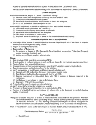 Auditor of SBI and their remuneration by RBI in consultation with Government Bank.
RRB’s auditors and their fee determined by Bank concerned with approval of Central Government.
Auditor’s Report
For Nationalised Bank, Report to Central Government stating :
(i) Balance Sheet is full and properly drawn up and True and Fair View.
(ii) Transactions of Banks within their powers.
(iii) Returns received from offices and branches of Banks are adequate.
(iv) P & L A/c. shows true balance of profit or loss.
For Banking Companies, in addition to reporting u/s 227, also to state whether –
(i) Information and Explanations are satisfactory.
(ii) Transactions of company within power of company.
(iii) Returns received from branches are adequate.
(iv) P&L shows true balance of profit or loss.
(v) Any other matter to be brought to notice of the share holders of the company.
Audit of Compliance with SLR Requirement
→ Statutory Central Auditor to verify compliance with SLR requirements on 12 odd dates in different
months of a financial year not being Fridays.
→ Report of Management and RBI.
→ Examination of 2 Aspects
(i) Correctness of figures of DTL (Demand & Time Liabilities) on reporting Friday (last Friday of
second preceding fortnight), and
(ii) Maintenance of liquid asset on selected date.
Steps :
i. See circulars of RBI regarding composition of DTL;
ii. Branch auditor to verify correctness of cash on 12 odd dates (Br. Not maintain assets / securities);
iii. Review Return from un-audited branches.
iv. It is examination on test basis consolidation regarding DTL position prepared by the Bank.
v. Examine exclusions and inclusions from / in the liabilities.
vi. Verify computation of liquid Assets and following are treated as cash :
(a) Deposits with RBI by Banking Company incorporated outside India.
(b) Cash/Balance by Banking Companies with itself or with RBI.
(c) Balance maintained by Scheduled Bank with RBI in excess of balance required to be
maintained.
(d) Net Balance in current A/c. in India by Scheduled Bank.
(e) Balance by RRB with Sponsor Bank.
vii. Price of gold shouldn’t exceed current market price.
viii. Verify amount of unencumbered approved security.
ix. Provision for Expenses and Liabilities not to be included in DTL.
x. Number of unaudited branch and reliance on returns, etc. to be disclosed by central statutory
auditor in his report.
CAPITAL ADEQUACY
“Adequacy of capital resources of a Bank in relation to risks associated with its operation” All Indian
scheduled commercial Banks (excluding RRB) & foreign Banks operating in India to maintain
CA Ratio at a minimum of 10%. Banking operations are risky thus it is more appropriate for
a bank to maintain adequate capital funds corresponding to risk associated with its operations.
From 1st
November 04 public sector bank require to maintain it at 9% and private sector bank at 10%.
Capital Adequacy Ratio =
sf B/S Itemssets & ofRisk wto a
ndsCapital fu
× 100
⇒ Capital Funds
132
 