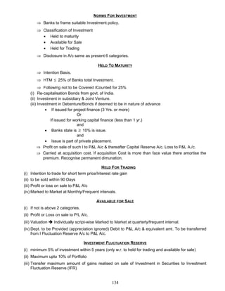 NORMS FOR INVESTMENT
⇒ Banks to frame suitable Investment policy.
⇒ Classification of Investment
• Held to maturity
• Available for Sale
• Held for Trading
⇒ Disclosure in A/c same as present 6 categories.
HELD TO MATURITY
⇒ Intention Basis.
⇒ HTM ≤ 25% of Banks total Investment.
⇒ Following not to be Covered /Counted for 25%
(i) Re-capitalisation Bonds from govt. of India.
(ii) Investment in subsidiary & Joint Venture.
(iii) Investment in Debenture/Bonds if deemed to be in nature of advance
• If issued for project finance (3 Yrs. or more)
Or
If issued for working capital finance (less than 1 yr.)
and
• Banks state is ≥ 10% is issue.
and
• Issue is part of private placement.
⇒ Profit on sale of such I to P&L A/c & thereafter Capital Reserve A/c. Loss to P&L A./c.
⇒ Carried at acquisition cost. If acquisition Cost is more than face value there amortise the
premium. Recognise permanent dimunation.
HELD FOR TRADING
(i) Intention to trade for short term price/Interest rate gain
(ii) to be sold within 90 Days
(iii) Profit or loss on sale to P&L A/c
(iv) Marked to Market at Monthly/Frequent intervals.
AVAILABLE FOR SALE
(i) If not is above 2 categories.
(ii) Profit or Loss on sale to P/L A/c.
(iii) Valuation  Individually script-wise Marked to Market at quarterly/frequent interval.
(iv) Dept. to be Provided (appreciation ignored) Debit to P&L A/c & equivalent amt. To be transferred
from I Fluctuation Reserve A/c to P&L A/c.
INVESTMENT FLUCTUATION RESERVE
(i) minimum 5% of investment within 5 years (only w.r. to held for trading and available for sale)
(ii) Maximum upto 10% of Portfolio
(iii) Transfer maximum amount of gains realised on sale of Investment in Securities to Investment
Fluctuation Reserve (IFR)
134
 