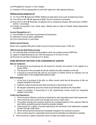 (iv) IFR eligible for inclusion in Tier-2 Capital.
(v) Transfer to IFR as appropriation to net Profit “below line” after statutory Reserve.
Shifting among categories of I
(i) To / from HTM  Approval of BOD. Shifting can take place once a year at beginning of year.
(ii) From AFS to HFT  with approval of BOD / ALCO/ Investment Committee.
(iii) From HFT to AFS  Generally not allowed only in exceptional situation with permission of BOD /
ACCO / I Committee.
(iv) Transfer at acquisition Cost / Book value / Market value on date of Transfer (least) depreciation
provided for.
Income Recognition on I :
(i) Accrual Basis on securities if guaranteed by Central govt.
(ii) Otherwise if owners right is established.
(iii) From mutual funds on cash Basis.
Broken period Interest
Banks not to capitalize BPI paid to seller as part of cost but treat as exps. in P&L A/c.
CDR (Corporate Debt Restructuring)
(i) For corporate debt of entities facing problems which are outside purview of BIFR etc.
(ii) Apply to multiple Banking A/c etc. with O/S exposure of 10 crore or more.
(iii) Provision for sacrifice of Interest at H.O. Books.
SOME IMPORTANT MATTERS TO BE CONSIDERED BY AUDITOR
Bills for Collection
1. All documents accompanying the bill should be received and entered in the register by a
proper officer.
2. The accounts of the principals should be credited only after realisation of the bill.
3. It should be ensured that bills sent by one branch to another branch for collection are not
included twice in the amalgamated balance sheet.
Bills Purchased
1. At the time of purchase of the bills, an officer should verify that all documents of title are
properly assigned to the bank.
2. Sufficient margin should be kept while purchasing or discounting of a bill.
3. All irregular outstanding accounts should be periodically reported to the head office.
4. Incase of purchase or discounting of a bill, proportionate income should be recognized
between the periods.
Credit Card Operations
1. There should be effective screening of applications with reasonably good credit assessment.
2. There should be strict control over storage and issue of credit cards.
3. The system whereby the merchant confirms the unutilized balance of the customer With the
bank before accepting payment should be properly installed.
4. There should be a system of prompt reporting by the merchants of all settlements accepted
by them through credit cards.
5. All the reimbursements should be immediately charged to the customer's account.
6. Items overdue beyond a reasonable period should be identified and attended to carefully.
6. There should be a system of periodic review of credit card holder's accounts.
135
 