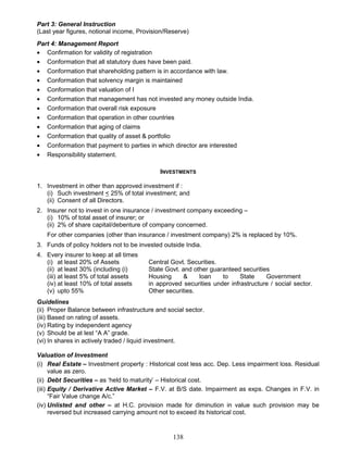 Part 3: General Instruction
(Last year figures, notional income, Provision/Reserve)
Part 4: Management Report
• Confirmation for validity of registration
• Conformation that all statutory dues have been paid.
• Conformation that shareholding pattern is in accordance with law.
• Conformation that solvency margin is maintained
• Conformation that valuation of I
• Conformation that management has not invested any money outside India.
• Conformation that overall risk exposure
• Conformation that operation in other countries
• Conformation that aging of claims
• Conformation that quality of asset & portfolio
• Conformation that payment to parties in which director are interested
• Responsibility statement.
INVESTMENTS
1. Investment in other than approved investment if :
(i) Such investment < 25% of total investment; and
(ii) Consent of all Directors.
2. Insurer not to invest in one insurance / investment company exceeding –
(i) 10% of total asset of insurer; or
(ii) 2% of share capital/debenture of company concerned.
For other companies (other than insurance / investment company) 2% is replaced by 10%.
3. Funds of policy holders not to be invested outside India.
4. Every insurer to keep at all times
(i) at least 20% of Assets
(ii) at least 30% (including (i)
(iii) at least 5% of total assets
(iv) at least 10% of total assets
(v) upto 55%
Central Govt. Securities.
State Govt. and other guaranteed securities
Housing & loan to State Government
in approved securities under infrastructure / social sector.
Other securities.
Guidelines
(ii) Proper Balance between infrastructure and social sector.
(iii) Based on rating of assets.
(iv) Rating by independent agency
(v) Should be at lest “A A” grade.
(vi) In shares in actively traded / liquid investment.
Valuation of Investment
(i) Real Estate – Investment property : Historical cost less acc. Dep. Less impairment loss. Residual
value as zero.
(ii) Debt Securities – as ‘held to maturity’ – Historical cost.
(iii) Equity / Derivative Active Market – F.V. at B/S date. Impairment as exps. Changes in F.V. in
“Fair Value change A/c.”
(iv) Unlisted and other – at H.C. provision made for diminution in value such provision may be
reversed but increased carrying amount not to exceed its historical cost.
138
 