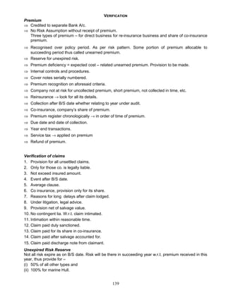 VERIFICATION
Premium
⇒ Credited to separate Bank A/c.
⇒ No Risk Assumption without receipt of premium.
Three types of premium – for direct business for re-insurance business and share of co-insurance
premium.
⇒ Recognised over policy period. As per risk pattern. Some portion of premium allocable to
succeeding period thus called unearned premium.
⇒ Reserve for unexpired risk.
⇒ Premium deficiency = expected cost – related unearned premium. Provision to be made.
⇒ Internal controls and procedures.
⇒ Cover notes serially numbered.
⇒ Premium recognition on aforesaid criteria.
⇒ Company not at risk for uncollected premium, short premium, not collected in time, etc.
⇒ Reinsurance → look for all its details.
⇒ Collection after B/S date whether relating to year under audit.
⇒ Co-insurance, company’s share of premium.
⇒ Premium register chronologically → in order of time of premium.
⇒ Due date and date of collection.
⇒ Year end transactions.
⇒ Service tax → applied on premium
⇒ Refund of premium.
Verification of claims
1. Provision for all unsettled claims.
2. Only for those co. is legally liable.
3. Not exceed insured amount.
4. Event after B/S date.
5. Average clause.
6. Co insurance, provision only for its share.
7. Reasons for long delays after claim lodged.
8. Under litigation, legal advice.
9. Provision net of salvage value.
10. No contingent lia. W.r.t. claim intimated.
11. Intimation within reasonable time.
12. Claim paid duly sanctioned.
13. Claim paid for its share in co-insurance.
14. Claim paid after salvage accounted for.
15. Claim paid discharge note from claimant.
Unexpired Risk Reserve
Not all risk expire as on B/S date. Risk will be there in succeeding year w.r.t. premium received in this
year, thus provide for –
(i) 50% of all other types and
(ii) 100% for marine Hull.
139
 
