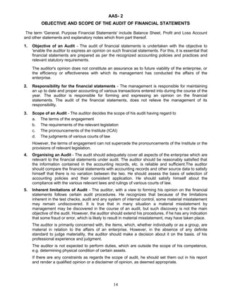 AAS- 2
OBJECTIVE AND SCOPE OF THE AUDIT OF FINANCIAL STATEMENTS
The term 'General. Purpose Financial Statements' include Balance Sheet, Profit and Loss Account
and other statements and explanatory notes which from part thereof.
1. Objective of an Audit - The audit of financial statements is undertaken with the objective to
'enable the auditor to express an opinion on such financial statements. For this, it is essential that
financial statements are prepared as per the recognized accounting policies and practices and
relevant statutory requirements.
The auditor's opinion does not constitute an assurance as to future viability of the enterprise, or
the efficiency or effectiveness with which its management has conducted the affairs of the
enterprise.
2. Responsibility for the financial statements - The management is responsible for maintaining
an up to date and proper accounting of various transactions entered into during the course of the
year. The auditor is responsible for forming and expressing an opinion on the financial
statements. The audit of the financial statements, does not relieve the management of its
responsibility.
3. Scope of an Audit - The auditor decides the scope of his audit having regard to
a. The terms of the engagement
b. The requirements of the relevant legislation
c. The pronouncements of the Institute (ICAI)
d. The judgments of various courts of law
However, the terms of engagement can not supercede the pronouncements of the Institute or the
provisions of relevant legislation.
4. Organising an Audit - The audit should adequately cover all aspects of the enterprise which are
relevant to the financial statements under audit. The auditor should be reasonably satisfied that
the information contained in the accounting records, etc. is reliable and sufficient.The auditor
should compare the financial statements with accounting records and other source data to satisfy
himself that there is no variation between the two. He should assess the basis of selection of
accounting policies and their consistent application. He should satisfy himself about the
compliance with the various relevant laws and rulings of various courts of law.
5. Inherent limitations of Audit - The auditor, with a view to forming his opinion on the financial
statements follows certain audit procedures. He recognizes that because of the limitations
inherent in the test checks, audit and any system of internal control, some material misstatement
may remain undiscovered. It is true that in many situation a material misstatement by
management may be discovered in the course of an audit, but such discovery is not the main
objective of the audit. However, the auditor should extend his procedures, if he has any indication
that some fraud or error, which is likely to result in material misstatement, may have taken place.
The auditor is primarily concerned with, the items, which, whether individually or as a group, are
material in relation to the affairs of an enterprise. However, in the absence of any definite
standard to judge materiality, the auditor should make a decision about it on the basis. of his
professional experience and judgment.
The auditor is not expected to perform duties, which are outside the scope of his competence,
e.g. determining physical condition of certain assets.
If there are any constraints as regards the scope of audit, he should set them out in his report
and render a qualified opinion or a disclaimer of opinion, as deemed appropriate.
14
 