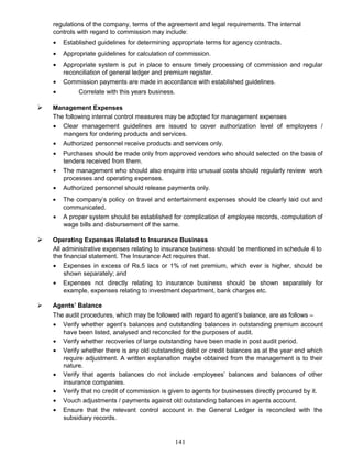 regulations of the company, terms of the agreement and legal requirements. The internal
controls with regard to commission may include:
• Established guidelines for determining appropriate terms for agency contracts.
• Appropriate guidelines for calculation of commission.
• Appropriate system is put in place to ensure timely processing of commission and regular
reconciliation of general ledger and premium register.
• Commission payments are made in accordance with established guidelines.
• Correlate with this years business.
 Management Expenses
The following internal control measures may be adopted for management expenses
• Clear management guidelines are issued to cover authorization level of employees /
mangers for ordering products and services.
• Authorized personnel receive products and services only.
• Purchases should be made only from approved vendors who should selected on the basis of
tenders received from them.
• The management who should also enquire into unusual costs should regularly review work
processes and operating expenses.
• Authorized personnel should release payments only.
• The company’s policy on travel and entertainment expenses should be clearly laid out and
communicated.
• A proper system should be established for complication of employee records, computation of
wage bills and disbursement of the same.
 Operating Expenses Related to Insurance Business
All administrative expenses relating to insurance business should be mentioned in schedule 4 to
the financial statement. The Insurance Act requires that.
• Expenses in excess of Rs.5 lacs or 1% of net premium, which ever is higher, should be
shown separately; and
• Expenses not directly relating to insurance business should be shown separately for
example, expenses relating to investment department, bank charges etc.
 Agents’ Balance
The audit procedures, which may be followed with regard to agent’s balance, are as follows –
• Verify whether agent’s balances and outstanding balances in outstanding premium account
have been listed, analysed and reconciled for the purposes of audit.
• Verify whether recoveries of large outstanding have been made in post audit period.
• Verify whether there is any old outstanding debit or credit balances as at the year end which
require adjustment. A written explanation maybe obtained from the management is to their
nature.
• Verify that agents balances do not include employees’ balances and balances of other
insurance companies.
• Verify that no credit of commission is given to agents for businesses directly procured by it.
• Vouch adjustments / payments against old outstanding balances in agents account.
• Ensure that the relevant control account in the General Ledger is reconciled with the
subsidiary records.
141
 