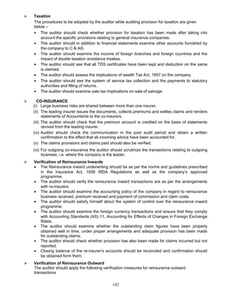  Taxation
The procedures to be adopted by the auditor while auditing provision for taxation are given
below –
• The auditor should check whether provision for taxation has been made after taking into
account the specific provisions relating to general insurance companies.
• The auditor should in addition to financial statements examine other accounts furnished by
the company to C & AG.
• The auditor should examine the income of foreign branches and foreign countries and the
impact of double taxation avoidance treaties.
• The auditor should see that all TDS certificates have been kept and deduction on the same
is claimed.
• The auditor should assess the implications of wealth Tax Act, 1957 on the company.
• The auditor should see the system of service tax collection and the payments to statutory
authorities and filling of returns.
• The auditor should examine sale tax implications on sale of salvage.
 CO-INSURANCE
(i) Large business risks are shared between more than one insurer.
(ii) The leading insurer issues the documents, collects premiums and settles claims and renders
statements of Accountants to the co-insurers.
(iii) The auditor should check that the premium account is credited on the basis of statements
revived from the leading insurer.
(iv) Auditor should check the communication in the post audit period and obtain a written
confirmation to the effect that all incoming advice have been accounted for.
(v) The claims provisions and claims paid should also be verified.
(vi) For outgoing co-insurance the auditor should scrutinize the transactions relating to outgoing
business; i.e. where the company is the leader.
 Verification of Reinsurance Inwards
• The Reinsurance inward underwriting should be as per the norms and guidelines prescribed
in the Insurance Act, 1938 IRDA Regulations as well as the company’s approved
programme.
• The auditor should verify the reinsurance inward transactions are as per the arrangements
with re-insurers.
• The auditor should examine the accounting policy of the company in regard to reinsurance
business received, premium received and payment of commission and claim costs.
• The auditor should satisfy himself about the system of control over the reinsurance inward
programme.
• The auditor should examine the foreign currency transactions and ensure that they comply
with Accounting Standards (AS) 11, Accounting for Effects of Changes in Foreign Exchange
Rates.
• The auditor should examine whether the outstanding claim figures have been properly
obtained well in time, under proper arrangements and adequate provision has been made
for outstanding claims.
• The auditor should check whether provision has also been made for claims incurred but not
reported.
• Closing balance of the re-insurer’s accounts should be reconciled and confirmation should
be obtained form them.
 Verification of Reinsurance Outward
The auditor should apply the following verification measures for reinsurance outward
transactions
142
 