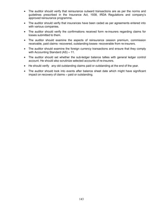 • The auditor should verify that reinsurance outward transactions are as per the norms and
guidelines prescribed in the Insurance Act, 1938, IRDA Regulations and company’s
approved reinsurance programme.
• The auditor should verify that insurances have been ceded as per agreements entered into
with various companies.
• The auditor should verify the confirmations received form re-insurers regarding claims for
losses submitted to them.
• The auditor should examine the aspects of reinsurance cession premium, commission
receivable, paid claims- recovered, outstanding losses- recoverable from re-insurers.
• The auditor should examine the foreign currency transactions and ensure that they comply
with Accounting Standard (AS) – 11.
• The auditor should set whether the sub-ledger balance tallies with general ledger control
account. He should also scrutinize selected accounts of re-insurers.
• He should verify any old outstanding claims paid or outstanding at the end of the year.
• The auditor should look into events after balance sheet date which might have significant
impact on recovery of claims – paid or outstanding.
143
 