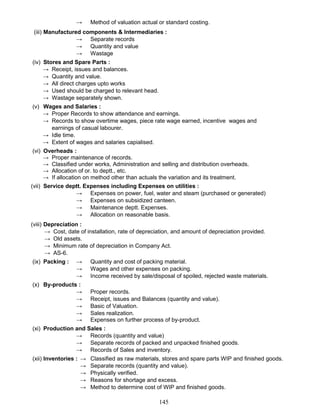 → Method of valuation actual or standard costing.
(iii) Manufactured components & Intermediaries :
→ Separate records
→ Quantity and value
→ Wastage
(iv) Stores and Spare Parts :
→ Receipt, issues and balances.
→ Quantity and value.
→ All direct charges upto works
→ Used should be charged to relevant head.
→ Wastage separately shown.
(v) Wages and Salaries :
→ Proper Records to show attendance and earnings.
→ Records to show overtime wages, piece rate wage earned, incentive wages and
earnings of casual labourer.
→ Idle time.
→ Extent of wages and salaries capialised.
(vi) Overheads :
→ Proper maintenance of records.
→ Classified under works, Administration and selling and distribution overheads.
→ Allocation of or. to deptt., etc.
→ If allocation on method other than actuals the variation and its treatment.
(vii) Service deptt. Expenses including Expenses on utilities :
→ Expenses on power, fuel, water and steam (purchased or generated)
→ Expenses on subsidized canteen.
→ Maintenance deptt. Expenses.
→ Allocation on reasonable basis.
(viii) Depreciation :
→ Cost, date of installation, rate of depreciation, and amount of depreciation provided.
→ Old assets.
→ Minimum rate of depreciation in Company Act.
→ AS-6.
(ix) Packing : → Quantity and cost of packing material.
→ Wages and other expenses on packing.
→ Income received by sale/disposal of spoiled, rejected waste materials.
(x) By-products :
→ Proper records.
→ Receipt, issues and Balances (quantity and value).
→ Basic of Valuation.
→ Sales realization.
→ Expenses on further process of by-product.
(xi) Production and Sales :
→ Records (quantity and value)
→ Separate records of packed and unpacked finished goods.
→ Records of Sales and inventory.
(xii) Inventories : → Classified as raw materials, stores and spare parts WIP and finished goods.
→ Separate records (quantity and value).
→ Physically verified.
→ Reasons for shortage and excess.
→ Method to determine cost of WIP and finished goods.
145
 