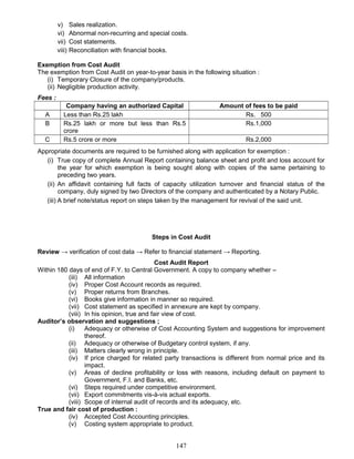v) Sales realization.
vi) Abnormal non-recurring and special costs.
vii) Cost statements.
viii) Reconciliation with financial books.
Exemption from Cost Audit
The exemption from Cost Audit on year-to-year basis in the following situation :
(i) Temporary Closure of the company/products.
(ii) Negligible production activity.
Fees :
Company having an authorized Capital Amount of fees to be paid
A Less than Rs.25 lakh Rs. 500
B Rs.25 lakh or more but less than Rs.5
crore
Rs.1,000
C Rs.5 crore or more Rs.2,000
Appropriate documents are required to be furnished along with application for exemption :
(i) True copy of complete Annual Report containing balance sheet and profit and loss account for
the year for which exemption is being sought along with copies of the same pertaining to
preceding two years.
(ii) An affidavit containing full facts of capacity utilization turnover and financial status of the
company, duly signed by two Directors of the company and authenticated by a Notary Public.
(iii) A brief note/status report on steps taken by the management for revival of the said unit.
Steps in Cost Audit
Review → verification of cost data → Refer to financial statement → Reporting.
Cost Audit Report
Within 180 days of end of F.Y. to Central Government. A copy to company whether –
(iii) All information
(iv) Proper Cost Account records as required.
(v) Proper returns from Branches.
(vi) Books give information in manner so required.
(vii) Cost statement as specified in annexure are kept by company.
(viii) In his opinion, true and fair view of cost.
Auditor’s observation and suggestions ;
(i) Adequacy or otherwise of Cost Accounting System and suggestions for improvement
thereof.
(ii) Adequacy or otherwise of Budgetary control system, if any.
(iii) Matters clearly wrong in principle.
(iv) If price charged for related party transactions is different from normal price and its
impact.
(v) Areas of decline profitability or loss with reasons, including default on payment to
Government, F.I. and Banks, etc.
(vi) Steps required under competitive environment.
(vii) Export commitments vis-à-vis actual exports.
(viii) Scope of internal audit of records and its adequacy, etc.
True and fair cost of production :
(iv) Accepted Cost Accounting principles.
(v) Costing system appropriate to product.
147
 
