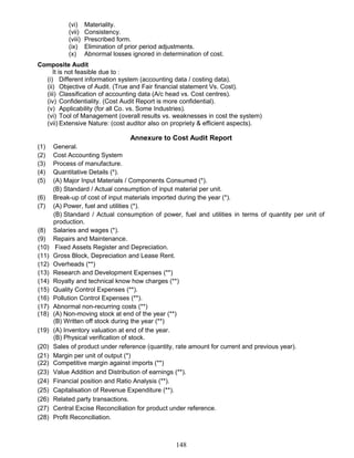 (vi) Materiality.
(vii) Consistency.
(viii) Prescribed form.
(ix) Elimination of prior period adjustments.
(x) Abnormal losses ignored in determination of cost.
Composite Audit
It is not feasible due to :
(i) Different information system (accounting data / costing data).
(ii) Objective of Audit. (True and Fair financial statement Vs. Cost).
(iii) Classification of accounting data (A/c head vs. Cost centres).
(iv) Confidentiality. (Cost Audit Report is more confidential).
(v) Applicability (for all Co. vs. Some Industries).
(vi) Tool of Management (overall results vs. weaknesses in cost the system)
(vii) Extensive Nature: (cost auditor also on propriety & efficient aspects).
Annexure to Cost Audit Report
(1) General.
(2) Cost Accounting System
(3) Process of manufacture.
(4) Quantitative Details (*).
(5) (A) Major Input Materials / Components Consumed (*).
(B) Standard / Actual consumption of input material per unit.
(6) Break-up of cost of input materials imported during the year (*).
(7) (A) Power, fuel and utilities (*).
(B) Standard / Actual consumption of power, fuel and utilities in terms of quantity per unit of
production.
(8) Salaries and wages (*).
(9) Repairs and Maintenance.
(10) Fixed Assets Register and Depreciation.
(11) Gross Block, Depreciation and Lease Rent.
(12) Overheads (**)
(13) Research and Development Expenses (**)
(14) Royalty and technical know how charges (**)
(15) Quality Control Expenses (**).
(16) Pollution Control Expenses (**).
(17) Abnormal non-recurring costs (**)
(18) (A) Non-moving stock at end of the year (**)
(B) Written off stock during the year (**)
(19) (A) Inventory valuation at end of the year.
(B) Physical verification of stock.
(20) Sales of product under reference (quantity, rate amount for current and previous year).
(21) Margin per unit of output (*)
(22) Competitive margin against imports (**)
(23) Value Addition and Distribution of earnings (**).
(24) Financial position and Ratio Analysis (**).
(25) Capitalisation of Revenue Expenditure (**).
(26) Related party transactions.
(27) Central Excise Reconciliation for product under reference.
(28) Profit Reconciliation.
148
 
