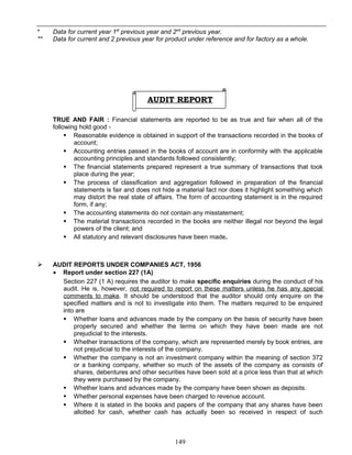 * Data for current year 1st
previous year and 2nd
previous year.
** Data for current and 2 previous year for product under reference and for factory as a whole.
AUDIT REPORT
TRUE AND FAIR : Financial statements are reported to be as true and fair when all of the
following hold good -
 Reasonable evidence is obtained in support of the transactions recorded in the books of
account;
 Accounting entries passed in the books of account are in conformity with the applicable
accounting principles and standards followed consistently;
 The financial statements prepared represent a true summary of transactions that took
place during the year;
 The process of classification and aggregation followed in preparation of the financial
statements is fair and does not hide a material fact nor does it highlight something which
may distort the real state of affairs. The form of accounting statement is in the required
form, if any;
 The accounting statements do not contain any misstatement;
 The material transactions recorded in the books are neither illegal nor beyond the legal
powers of the client; and
 All statutory and relevant disclosures have been made.
 AUDIT REPORTS UNDER COMPANIES ACT, 1956
• Report under section 227 (1A)
Section 227 (1 A) requires the auditor to make specific enquiries during the conduct of his
audit. He is, however, not required to report on these matters unless he has any special
comments to make. It should be understood that the auditor should only enquire on the
specified matters and is not to investigate into them. The matters required to be enquired
into are
 Whether loans and advances made by the company on the basis of security have been
properly secured and whether the terms on which they have been made are not
prejudicial to the interests.
 Whether transactions of the company, which are represented merely by book entries, are
not prejudicial to the interests of the company.
 Whether the company is not an investment company within the meaning of section 372
or a banking company, whether so much of the assets of the company as consists of
shares, debentures and other securities have been sold at a price less than that at which
they were purchased by the company.
 Whether loans and advances made by the company have been shown as deposits.
 Whether personal expenses have been charged to revenue account.
 Where it is stated in the books and papers of the company that any shares have been
allotted for cash, whether cash has actually been so received in respect of such
149
 
