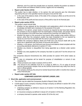 allotment, and if no cash has actually been so received, whether the position as stated in
account books and balance sheet is correct, regular and not misleading.
• Report under Section 227(2)
The auditor has to state whether, in his opinion the said accounts give the information
required by this act in the specified manner and give a true and fair view.
 in the case of the balance sheet, of the state of the company’s affairs as at the end of its
financial year; and
 in the case of the profit and loss account, of the profit or loss for its financial year.
• Report under section 227(3)
The auditor’s report should state
 Whether he has obtained all the information and explanations which to the best of his
knowledge and belief were necessary for the purpose of his audit;
 Whether in his opinion, proper books of account as required by law have been kept by
the company so far as appears from his examination of those books, and proper returns
for the purposes of his audit have been received from branches not visited by him;
 Whether the report on the accounts of any branch office audited under section 228 by a
person- other than the company’s auditor has been forwarded to him as required by
clause (C) and how he has dealt with the same in preparing his report;
 Whether the company’s Balance Sheet and Profit and Loss Account dealt with by the
report are in agreement with the books of accounts and returns;
 Whether, in his opinion, the Profit and Loss Account and balance sheet complied with the
accounting standards referred to in section 211 (3c);
 Whether any director is disqualified from being appointed as a director under section
274(1).
 Whether any cess payable by the company has been so paid and if not the amount not
so paid.
The companies (Second Amendment) Act, 2002 provides for section 441A which states as
follows:
(i) A cess on companies will be levied for purpose of rehabilitation or revival of sick
industrial Co.
(ii) These provisions are made in sections 441A to 441F.
(iii) The amount to be collected must be in a range of .005% to .1% on value of annual
turnover annual gross receipts more as the Central Government may notify from time to
time in official gazette.
(iv) The company shall pay the amount to Central Government within 3 months from close of
every financial year.
• Report under section 227 (4A)
COMPANIES (AUDITOR’S REPORT) ORDER, 2005
 Short title, application and commencement
• This order may be called the Companies (Auditor’s Report) Order; 2005.
• It shall apply to every company including a foreign company as defined in section 591 of the
Act, except the following –
 a Banking company as defined in clause (c) of section 5 of the Banking Regulation Act,
1949 (10 of 1949);
 an insurance company as defined in clause (21) of section 2 of the Act;
 a company licensed to operate under section 25 of the Act; and
150
 