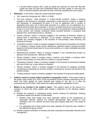  a private limited company with a paid up capital and reserves not more than fifty lakh
rupees and does not have loan outstanding twenty five lakh rupees or more from any
bank or financial institution and does not have a turnover exceeding five crore rupees.
 Definitions - In this Order, unless the context otherwise requires
• “Act” means the Companies Act, 1956 (1 of 1956);
• “chit fund company”, “nidhi company” or “mutual benefit company” means a company
engaged in the business of managing, conducting or supervising as a foreman or agent of
any transaction or arrangement by which it in into an agreement with a number of
subscribers that every one of them shall subscribe to a certain sum of instalments for a
definite period and that each subscriber, in his turn, as determined by lot or by auction or by
tender or in such other manner as may be provided for in the agreement, shall be entitled to
a prize amount, and includes companies whose principal business is accepting fixed
deposits from, and lending money to, members;
• “finance company” means a company engaged in the business of financing, whether by
making loans or advances or otherwise, of any industry, commerce or agriculture and
includes any company engaged in the business of hire-purchase, lease financing and
financing of housing;
• “investment company” means a company engaged in the business of acquisition and holding
of, or dealing in, shares, stocks, bonds, debentures, debenture stocks, including securities
issued by the Central Government or by any local authority, or in other marketable securities
of a like nature.
• “Manufacturing company” means a company engaged in any manufacturing process as
defined in the Factories Act, 1948 (63 of 1948);
• “Mining company” means a company owing a machine, and includes a company which
carries a the business of a mine either as a lessee or occupier thereof;
• “Processing company” means a company engaged in the business of processing materials
with view to their use, a sale, delivery or disposal;
• “Service company” means a company engaged in the business of supplying, providing,
maintaining and operating any services, facilities, conveniences, bureaux and the like for the
benefit of others;
• “Trading company” means a company engaged in the business of buying and selling goods.
 Auditor’s report to contain matters specified in paragraphs 4 and 5 - Every report made by
the auditor under section 227 of Act, on the accountants of every company examined by him to
which this Order applies for every financial year ending on any day on or after the
commencement of this Order, shall contain the matters specified in paragraphs 4 and 5.
 Matters to be included in the auditor’s report - The auditor’s report on the account of a
company to which this Order applies shall include a statement on the following matters,
namely–
(i) Whether the company is maintaining proper records showing full particulars, including
quantitative details and situation of fixed assets;
 Whether these fixed assets have been physically verified by the management at
reasonable intervals; whether any material discrepancies were noticed on such
verification and if so, whether the same have been properly dealt with in the books of
account;
 If a substantial part of fixed assets have been disposed off during the year; whether it
has affected the going concern;
(ii) Whether physical verification of inventory has been conducted at reasonable intervals by the
management; .
151
 