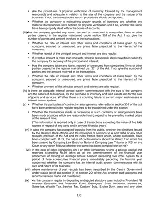  Are the procedures of physical verification of inventory followed by the management
reasonable and adequate in relation to the size of the company and the nature of its
business. If not, the inadequacies in such procedures should be reported;
 Whether the company is maintaining proper records of inventory and whether any
material discrepancies were noticed on physical verification and if so, whether the same
have been properly dealt with in the books of accounts;
(iii)has the company granted any loans, secured or unsecured to companies, firms or other
parties covered in the register maintained under section 301 of the Act. If so, give the
number of parties and amount involved in the transactions.
 Whether the rate of interest and other terms and conditions of loans given by the
company, secured or unsecured, are prima facie prejudicial to the interest of the
company;
 Whether receipt of the principal amount and interest are also regular;
 If overdue amount is more than one lakh, whether reasonable steps have been taken by
the company for recovery of the principal and interest;
 Has the company taken any loans, secured or unsecured from companies, firms or other
parties covered in the register maintained u/s. 301 of the Act. If so, give the number of
parties and the amount involved in the transactions.
 Whether the rate of interest and other terms and conditions of loans taken by the
company, secured or unsecured, are prima facie prejudicial to the interest of the
company.
 Whether payment of the principal amount and interest are also regular.
(iv) is there an adequate internal control system commensurate with the size of the company
and the nature of its business, for the purchase of inventory and fixed assets and for the sale
of goods and services. Whether there is a counting failure to correct major weaknesses in
internal control system.
(v)  Whether the particulars of contract or arrangements referred to in section 301 of the Act
have been entered in the register required to be maintained under the section.
 Whether the transactions made in pursuance of such contracts or arrangements have
been made at prices which are reasonable having regard to the prevailing market prices
at the relevant time;
(This information is required only in case of transactions exceeding the value of five lakh
rupees in respect of any party and in anyone financial year).
(vi) in case the company has accepted deposits from the public, whether the directives issued
by the Reserve Bank of India and the provisions of sections 58 A and 58AA or any other
relevant provision of the Act and the rules framed there under, where applicable, have
been complied with. If not, the nature of contraventions should be stated; If an order has
been passed by Company Law Board or National Company Law Tribunal or RBI or any
Court or any other Tribunal whether the same has been complied with or not?
(vii) in the case of listed companies and / or other companies having’ a paid-up capital and
reserves exceeding Rs.50 lakhs as at the commencement of the financial year
concerned, or having an average annual turnover exceeding five crore rupees for a
period of three consecutive financial years immediately preceding the financial year
concerned, whether the company has an internal audit system commensurate with its
size and nature of its business;
(viii) where maintenance of cost records has been prescribed by the Central Government
under clause (d) of sub-section (1) of section 209 of the Act, whether such accounts and
records his been made and maintained;
(ix) is the company regular in depositing undisputed statutory dues including Provident Fill
Investor Education and Protection Fund, Employees’ State Insurance, Income-tax,
Sales-tax, Wealth Tax, Service Tax, Custom’ Duty, Excise Duty, cess and any other
152
 