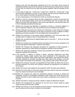 statutory dues with the appropriate authorities and if not, the extent of the arrears of
outstanding statutory dues as at the last day of the financial year concerned for a period
of more than six months from the date they became payable, shall De indicated by the
auditor.
 In case dues of sales tax 1 income tax 1 custom tax 1 wealth tax 1 excise duty 1 cess
have not been deposited on account of any dispute, then the amounts involved and the
forum where dispute is pending may please be mentioned.
(A mere representation to the Department shall not constitute the dispute).
(ix) Whether in case of a company which has been registered for a period not less than five
years, its accumulated losses at the end of the financial year are not less than fifty
percent of its net worth and whether it ha incurred cash losses in such financial year and
in the immediately preceding financial year.
(xi) Whether the company has defaulted in repayment of dues to a financial institution or
bank or debenture holders? If yes, the period and amount of default to be reported;
(xii) Whether adequate documents and records are maintained in cases where the company
has granted loans and advances on the basis of security by way of pledge of shares,
debentures and other securities; If not, the deficiencies to be pointed out.
(xiii) Whether the provisions of any special statute applicable to chit fund have been duly
complied with? In respect of nidhi / mutual benefit fund / societies;
 Whether the net-owned funds to deposit liability ratio is more than 1 : 20 as on the date
of balance sheet;
 Whether the company has complied with the prudential norms on income recognition and
provisioning against substandard 1 doubtful / loss assets;
 Whether the company has adequate procedures for appraisal of credit proposals 1
requests, assessment of credit needs and repayment capacity of the borrowers;
 Whether the repayment schedule of various loans granted by the night is based on the
repayment capacity of the borrower.
(xiv) If the company is dealing or trading in shares, securities, debentures and other
investments, whether proper records have been maintained of the transactions and
contracts and whether timely entries have been made therein; also whether the shares,
securities, debentures and other securities have been held by the company, in its own
name except to the extent of the exemption, if any, granted under section 49 of the Act;
(xv) Whether the company’ has given any guarantee for loans taken by others from bank or
financial institutions; the terms and conditions whereof are prejudicial to the interest of
the company;
(xvi) Whether term loans were applied for the purpose for which the loans were obtained;
(xvii) Whether the funds raised on short-term basis have been used for long term investment;
if yes, the nature and amount is to be indicated;
(xviii)Whether the company has made any preferential allotment of shares to parties and
companies covered in the Register maintained under section 301 of the Act and if so
whether the price at which shares have been issued is prejudicial to the interest of the
company;
(xix) Whether securities or charge have been created in respect of debentures Issued?
(xx) Whether the management has disclosed on the end use of money raised by public
issues and the same has been verified;
(xxi) Whether any fraud on or by the company has been noticed or reported during the year; If
yes, the nature and the amount involved is to be indicated.
153
 