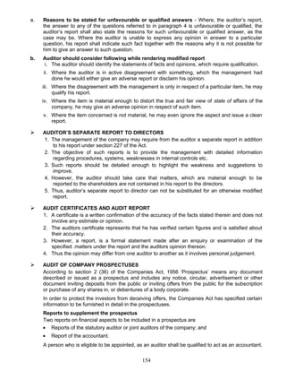 a. Reasons to be stated for unfavourable or qualified answers - Where, the auditor’s report,
the answer to any of the questions referred to in paragraph 4 is unfavourable or qualified, the
auditor’s report shall also state the reasons for such unfavourable or qualified answer, as the
case may be. Where the auditor is unable to express any opinion in answer to a particular
question, his report shall indicate such fact together with the reasons why it is not possible for
him to give an answer to such question.
b. Auditor should consider following while rendering modified report
i. The auditor should identify the statements of facts and opinions, which require qualification.
ii. Where the auditor is in active disagreement with something, which the management had
done he would either give an adverse report or disclaim his opinion.
iii. Where the disagreement with the management is only in respect of a particular item, he may
qualify his report.
iv. Where the item is material enough to distort the true and fair view of state of affairs of the
company, he may give an adverse opinion in respect of such item.
v. Where the item concerned is not material, he may even ignore the aspect and issue a clean
report.
 AUDITOR’S SEPARATE REPORT TO DIRECTORS
1. The management of the company may require from the auditor a separate report in addition
to his report under section 227 of the Act.
2. The objective of such reports is to provide the management with detailed information
regarding procedures, systems, weaknesses in internal controls etc.
3. Such reports should be detailed enough to highlight the weakness and suggestions to
improve.
4. However, the auditor should take care that matters, which are material enough to be
reported to the shareholders are not contained in his report to the directors.
5. Thus, auditor’s separate report to director can not be substituted for an otherwise modified
report.
 AUDIT CERTIFICATES AND AUDIT REPORT
1. A certificate is a written confirmation of the accuracy of the facts stated therein and does not
involve any estimate or opinion.
2. The auditors certificate represents that he has verified certain figures and is satisfied about
their accuracy.
3. However, a report, is a formal statement made after an enquiry or examination of the
specified .matters under the report and the auditors opinion thereon.
4. Thus the opinion may differ from one auditor to another as it involves personal judgement.
 AUDIT OF COMPANY PROSPECTUSES
According to section 2 (36) of the Companies Act, 1956 ‘Prospectus’ means any document
described or issued as a prospectus and includes any notice, circular, advertisement or other
document inviting deposits from the public or inviting offers from the public for the subscription
or purchase of any shares in, or debentures of a body corporate.
In order to protect the investors from deceiving offers, the Companies Act has specified certain
information to be furnished in detail in the prospectuses.
Reports to supplement the prospectus
Two reports on financial aspects to be included in a prospectus are
• Reports of the statutory auditor or joint auditors of the company; and
• Report of the accountant.
A person who is eligible to be appointed, as an auditor shall be qualified to act as an accountant.
154
 