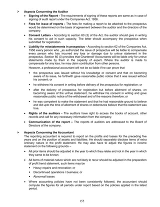  Aspects Concerning the Auditor
• Signing of the Report - The requirements of signing of these reports are same as in case of
signing of audit report under the Companies Act, 1956.
• Fees for issue of reports - The fees for making a report to be attached to the prospectus
would be determined on the basis of agreement between the auditor and the directors of the
company.
• Consent Letters - According to section 60 (3) of the Act, the auditor should give in writing
his consent to act in such capacity. The letter should accompany the prospectus when
submitted for registration.
• Liability for misstatements in prospectus - According to section 62 of the Companies Act,
1956 every person who _as authorized the issue of prospectus will be liable to compensate
every person who has incurred any loss or damage due to untrue statement in the
prospectus. Section 60 (3) provides that Chartered! Accountants will be liable only for untrue
statements made by them in the capacity of expert. Where the auditor is made to
compensate for any loss, he may claim contribution from other persons.
However, a professional accountant will not be so liable if he can prove that
 the prospectus was issued without his knowledge or consent and that on becoming
aware of its issue, he forthwith gave reasonable public notice that it was issued without
his consent; or
 he withdrew his consent in writing before delivery of the prospectus for registration; or
 after the delivery of prospectus for registration but before allotment of shares, on
becoming aware of the untrue statement, he withdrew his consent in writing and gave
reasonable public notice of the withdrawal and of the reasons therefore; or
 he was competent to make the statement and that he had reasonable ground to believe
and did upto the time of allotment of shares or debentures believe that the statement was
true.
• Rights of the auditors - The auditors have right to access the books of account, other
records and call for any necessary information from the company.
• Communication of the report – The reports of auditors are addressed to the Board of
Directors of the company.
 Aspects Concerning the Accountant
The reporting accountant is required to report on the profits and losses for the preceding five
years and on the position of assets and liabilities. He should separately disclose items of extra
ordinary nature in the profit statement. He may also have to adjust the figures in income
statement on the following grounds –
• All prior items should be adjusted in the year to which they relate and not in the year in which
they came to be known;
• All items of material nature which are not likely to recur should be adjusted in the preparation
of profit trend statement, such items may be
 Heavy repairs and renovation; or
 Discontinued operations / business; or
 Abnormal losses
• Where accounting policies have not been consistently followed, the accountant should
compute the figures for all periods under report based on the policies applied in the latest
period.
155
 