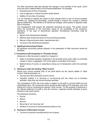 The offer documents shall also disclose the changes in the activities of the issuer, which
may have had a material effect on the financial statements. For example,
• Discontinuance of lines of business.
• Loss of agencies or market and other similar factors.
• Addition of new lines of business.
It is not intended to identify the impact of each change which is part of normal business
activities e.g. updating the technology, normal change in product mix, change in ordinary
agency relationship. The intention is to identify the changes, which pertain to separate major
lines of business.
The management shall prepare the statement disclosing the above. The auditor should
check the correctness of the information based on his knowledge of the company’s
operations. In the case of discontinued operation the-following information shall be
disclosed.
• Nature of the discontinued operation
• Effective date of discontinuance for the accounting purposes.
• Manner of discontinuance (sale / abandonment etc.)
• Turnover of the discontinued operation.
3. Significant Accounting Policies
All significant accounting policies followed in the preparation of offer document should be
disclosed.
4. Transactions with Companies in “Promoter Group”
Disclosure in offer document is called for in respect of
• Sales or purchases between companies in the promoter group when sales or purchases
exceed in value, in aggregate, 10% of the sales or purchases of the issuer.
• Material items of income or expenditure arising out of transactions within the promoter
group.
5. Disclosure under the heading “Other Income”
Where such income exceeds 20% of net profit before tax the various details of “other
income” shall be disclosed, viz.,
• Sources and other particulars of such income
• Indication whether it is recurring or non-recurring and has arisen out of business
activities / other than the normal business activities.
The computation of 20% has to be made in relation to net profit or net loss before tax and
extraordinary item. The concerned income should be after netting off of expenses, and such
netting off is only for computing the relevant “other income”. For the purpose of disclosure in
the relevant statement of profit or loss the incomes / expenses should disclosed at gross
amounts in the usual manner.
The disclosure should be
• Source;
• Nature;
• Amount;
• Recurring or non recurring; and
• Whether on account of normal business activity or not.
6. Disclosure of Bifurcated Turnover
• Turnover of products manufactured by the company
157
 