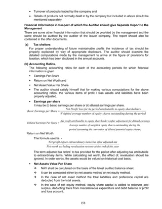 • Turnover of products traded by the company and
• Details of products not normally dealt in by the company but included in above should be
mentioned separately.
Financial Information in Respect of which the Auditor should give Separate Report to the
Management
There are some other financial information that should be provided by the management and the
same should be audited by the auditor of the issuer company. The report should also be
contained in the offer documents.
(a) Tax shelters
For proper understanding of future maintainable profits the incidence of tax should be
properly explained by way of appropriate disclosure. The auditor should examine the
detailed computations made by the management to arrive at the figure of provisions for
taxation, which has been disclosed in the annual accounts.
(b) Accounting Ratios.
The following accounting ratios for each of the accounting periods for which financial
information is given
 Earnings Per Share
 Return on Net Worth and
 Net Asset Value Per Share
 The auditor should satisfy himself that for making various computations for the above
accounting ratios, the various items of profit / loss assets and liabilities have been
properly adjusted.
 Earnings per share
It may be (i) basic earnings per share or (ii) diluted earnings per share.
the periodng duringoutstandiity sharesber of equverage numWeighted a
oldersity sharehble to equattributahe period/ loss forNet Proift
hareings per SBasic Earn =
shares)al equityed potentin of dilutconversiosuming theperiod (as
theng duringoutstandiity sharesighted equmber of weAverage nu
ningsiluted earment for dter adjustolders (afity sharehble to equattributaNet profit
Sharernings PerDiluted Ea =
Return on Net Worth
The formula used is -
arof the yeat the endn reserverevaluatioexcludingNet worth
justed taxt after ady items butraordinarbefore exNet profit
The term adjusted tax refers’ to tax provided for the period after adjusting tax attributable
to extraordinary items. While calculating net worth, the effect of, revaluation should be
ignored. In order words, the assets would be valued on historical cost basis.
 Net Assets Value Per Share
 NAV shall be calculated on the basis of the latest audited balance sheet.
 It can be computed either by net assets method or net equity method.
 In the case of net asset method the total liabilities and preference capital are
deducted from the total assets.
 In the case of net equity method, equity share capital is added to reserves and
surplus, deducting there from miscellaneous expenditure and debit balance of profit
and loss account.
158
 