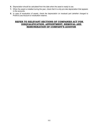 6. Depreciation should be calculated from the date when the asset is ready to use.
7. When the asset is installed during the year, check that it is only pro-rate depreciation that appears
in the accounts.
8. In case of revaluation of assets, check the depreciation on revalued part (whether charged to
Profit & Loss Account or revaluation reserve.
REFER TO RELEVANT SECTIONS OF COMPANIES ACT FOR
DISQUALIFICATION, APPOINTMENT, REMOVAL AND
REMUNERATION OF COMPANY’S AUDITOR
161
 