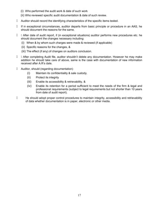 (i) Who performed the audit work & date of such work
(ii) Who reviewed specific audit documentation & date of such review.
 Auditor should record the identifying characteristics of the specific items tested.
 If in exceptional circumstances, auditor departs from basic principle or procedure in an AAS, he
should document the reasons for the same.
  After date of audit report, if (in exceptional situations) auditor performs new procedures etc. he
should document the changes necessary including:
(i) When & by whom such charges were made & reviewed (if applicable)
(ii) Specific reasons for the changes, &
(iii) The effect (if any) of changes on auditors conclusion.
  After completing Audit file, auditor shouldn’t delete any documentation. However he may make
addition he should take care of above, same is the case with documentation of new information
received after A.R’s date.
 Auditor, should (regarding documentation)
(i) Maintain its confidentiality & sale custody.
(ii) Protect its integrity
(iii) Enable its accessibility & retrievability, &
(iv) Enable its retention for a period sufficient to meet the needs of the firm & legal and
professional requirements (subject to legal requirements but not shorter than 10 years
from date of audit report).
 He should adopt proper control procedures to maintain integrity, accessibility and retrievability
of data whether documentation is in paper, electronic or other media.
17
 