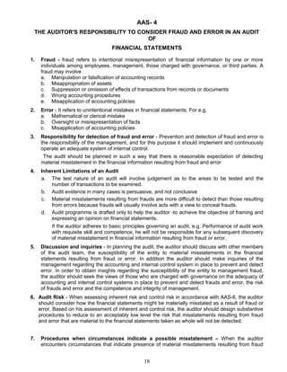 AAS- 4
THE AUDITOR'S RESPONSIBILITY TO CONSIDER FRAUD AND ERROR IN AN AUDIT
OF
FINANCIAL STATEMENTS
1. Fraud - fraud refers to intentional misrepresentation of financial information by one or more
individuals among employees, management, those charged with governance, or third parties. A
fraud may involve
a. Manipulation or falsification of accounting records
b. Misappropriation of assets
c. Suppression or omission of effects of transactions from records or documents
d. Wrong accounting procedures
e. Misapplication of accounting policies
2. Error - It refers to unintentional mistakes in financial statements. For e.g.
a. Mathematical or clerical mistake
b. Oversight or misrepresentation of facts
c. Misapplication of accounting policies
3. Responsibility for detection of fraud and error - Prevention and detection of fraud and error is
the responsibility of the management, and for this purpose it should implement and continuously
operate an adequate system of internal control.
The audit should be planned in such a way that there is reasonable expectation of detecting
material misstatement in the financial information resulting from fraud and error
4. Inherent Limitations of an Audit
a. The test nature of an audit will involve judgement as to the areas to be tested and the
number of transactions to be examined.
b. Audit evidence in many cases is persuasive, and not conclusive
c. Material misstatements resulting from frauds are more difficult to detect than those resulting
from errors because frauds will usually involve acts with a view to conceal frauds.
d. Audit programme is drafted only to help the auditor -to achieve the objective of framing and
expressing an opinion on financial statements.
If the auditor adheres to basic principles governing an audit, e.g. Performance of audit work
with requisite skill and competence, he will not be responsible for any subsequent discovery
of material misstatement in financial information resulting from fraud or error.
5. Discussion and inquiries - In planning the audit, the auditor should discuss with other members
of the audit team, the susceptibility of the entity to material misstatements in the financial
statements resulting from fraud or error. In addition the auditor should make inquiries of the
management regarding the accounting and internal control system in place to prevent and detect
error. In order to obtain insights regarding the susceptibility of the entity to management fraud,
the auditor should seek the views of those who are charged with governance on the adequacy of
accounting and internal control systems in place to prevent and detect frauds and error, the risk
of frauds and error and the competence and integrity of management.
6. Audit Risk - When assessing inherent risk and control risk in accordance with AAS-6, the auditor
should consider how the financial statements might be materially misstated as a result of fraud or
error. Based on his assessment of inherent and control risk, the auditor should design substantive
procedures to reduce to an acceptably low level the risk that misstatements resulting from fraud
and error that are material to the financial statements taken as whole will not be detected.
7. Procedures when circumstances indicate a possible misstatement – When the auditor
encounters circumstances that indicate presence of material misstatements resulting from fraud
18
 