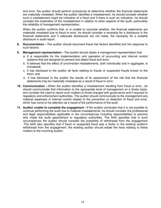 and error, the auditor should perform procedures to determine whether the financial statements
are materially misstated. When the auditor identifies a misstatement, he should consider whether
such a misstatement might be indicative of a fraud and if there is such an indication, he should
consider the implication of the misstatement in relation to other aspects of the audit, particularly
the reliability of management representation.
When the auditor confirms that, or is unable to conclude whether, the financial statements are
materially misstated due to fraud or error, he should consider a necessity for a disclosure in the
financial statements and if adequate disclosures are not made, the necessity for a suitable
disclosure in audit report.
8. Documentation - The auditor should document fraud risk factors identified and his response to
such factors.
9. Management representation - The auditor should obtain a management representation that
a. It is responsible for the implementation and operation of accounting and internal control
systems that are designed to prevent and detect fraud and error;
b. It believes that the effect of uncorrected misstatements, both individually and in aggregate, is
immaterial;
c. It has disclosed to the auditor all facts relating to frauds or suspected frauds known to the
them; and
d. It has disclosed to the auditor the results of its assessment of the risk that the financial
statements may be materially misstated as a result of fraud or error.
10. Communication - When the auditor identifies a misstatement resulting from fraud or error, ,he
should communicate that information to the appropriate level of management on a timely basis,
and consider the need to report such matters to those charged with governance and if required to
regulatory and enforcement authorities. The auditor should communicate to the management any
material weakness in internal control related to the prevention or detection of fraud and error,
which has come to his attention as a result of the performance of the audit.
11. Auditor unable to complete the engagement - If the auditor concludes that it is not possible to
continue performing the audit due to material misstatements, he should consider the professional
and legal responsibilities applicable in the circumstances including responsibilities to persons
who made the audit appointment or regulatory authorities. The AAS specifies that in such
circumstances the auditor should consider the possibility of withdrawal from the engagement
.The AAS also specifies that if fraud or suspected fraud was a factor in the existing auditor's
withdrawal from the engagement, the existing auditor should estate the facts relating to these
matters to the incoming auditor.
19
 
