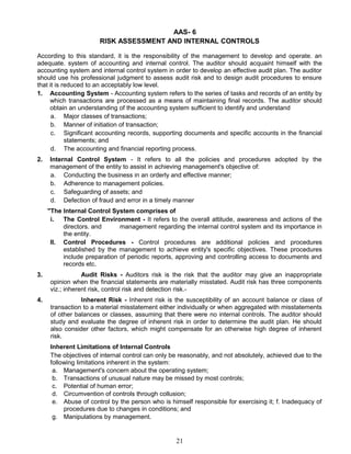 AAS- 6
RISK ASSESSMENT AND INTERNAL CONTROLS
According to this standard, it is the responsibility of the management to develop and operate. an
adequate. system of accounting and internal control. The auditor should acquaint himself with the
accounting system and internal control system in order to develop an effective audit plan. The auditor
should use his professional judgment to assess audit risk and to design audit procedures to ensure
that it is reduced to an acceptably low level.
1. Accounting System - Accounting system refers to the series of tasks and records of an entity by
which transactions are processed as a means of maintaining final records. The auditor should
obtain an understanding of the accounting system sufficient to identify and understand
a. Major classes of transactions;
b. Manner of initiation of transaction;
c. Significant accounting records, supporting documents and specific accounts in the financial
statements; and
d. The accounting and financial reporting process.
2. Internal Control System - It refers to all the policies and procedures adopted by the
management of the entity to assist in achieving management's objective of:
a. Conducting the business in an orderly and effective manner;
b. Adherence to management policies.
c. Safeguarding of assets; and
d. Defection of fraud and error in a timely manner
"The Internal Control System comprises of
i. The Control Environment - It refers to the overall attitude, awareness and actions of the
directors. and management regarding the internal control system and its importance in
the entity.
II. Control Procedures - Control procedures are additional policies and procedures
established by the management to achieve entity's specific objectives. These procedures
include preparation of periodic reports, approving and controlling access to documents and
records etc.
3. Audit Risks - Auditors risk is the risk that the auditor may give an inappropriate
opinion when the financial statements are materially misstated. Audit risk has three components
viz.; inherent risk, control risk and detection risk.-
4. Inherent Risk - Inherent risk is the susceptibility of an account balance or class of
transaction to a material misstatement either individually or when aggregated with misstatements
of other balances or classes, assuming that there were no internal controls. The auditor should
study and evaluate the degree of inherent risk in order to determine the audit plan. He should
also consider other factors, which might compensate for an otherwise high degree of inherent
risk.
Inherent Limitations of Internal Controls
The objectives of internal control can only be reasonably, and not absolutely, achieved due to the
following limitations inherent in the system:
a. Management's concern about the operating system;
b. Transactions of unusual nature may be missed by most controls;
c. Potential of human error;
d. Circumvention of controls through collusion;
e. Abuse of control by the person who is himself responsible for exercising it; f. Inadequacy of
procedures due to changes in conditions; and
g. Manipulations by management.
21
 