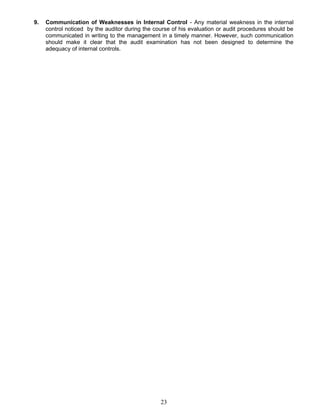 9. Communication of Weaknesses in Internal Control - Any material weakness in the internal
control noticed by the auditor during the course of his evaluation or audit procedures should be
communicated in writing to the management in a timely manner. However, such communication
should make it clear that the audit examination has not been designed to determine the
adequacy of internal controls.
23
 