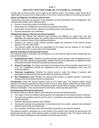 AAS- 7
RELYING UPON THE WORK OF AN INTERNAL AUDITOR
Though work of internal auditor can be useful to the statutory auditor, the statutory auditor alone will be
responsible for his report and for determination of the nature, timing and extent of the auditing procedures.
Scope and Objective of Internal audit function:
It depends on the size and structure of the enterprise and the requirements of its management. The
internal audit broadly covers following areas:
a. Review of accounting system and internal controls
b. Examination for management of financial and operating information.
c. Examination of the economy, efficiency and effectiveness of the operations.
d. Physical examination and verification.
Relationship between internal and external auditors:
a. Although the internal and external audit functions are different as regard their role and
objectives, the external auditor can usefully draw on the work of internal auditor to determine the
nature, timing and extent of the auditing procedures.
b. However, the external auditor should carefully subject the relevance of the internal control
system to his own examination.
c. The external auditor will alone be responsible for his report and the reliance on the internal
auditor's work will in no way reduce his responsibility.
General evaluation of Internal audit function:
The external auditor's evaluation and conclusions as to the internal audit function should take into
account the following:
a. Organlsational status : Whether the internal auditor reports directly to top management and is
free of any other operating responsibility, whether there are any restrictions as regards the work
of the internal auditor should be evaluated by external auditor.
b. Scope of coverage: The nature and depth of coverage of the internal auditor's assignment vis-
a-vis the management should be ascertained and how the management acts upon his
recommendations.
c. Technical competence: Whether the internal audit is under the charge of persons with
appropriate professional training and proficiency should be considered.
d. Due Professional care: Whether the internal audit function is property planned, supervised"
reviewed and documented should be ascertained.
Coordination: When the internal auditor's work is to be relied upon. The external auditor should
ascertain the internal audit plan and discuss with him at an early stage to determine the areas where
reliance may be placed. The internal. and external auditors should meet at regular intervals to ensure
effective coordination. They should share the information, which may help each other.
Evaluating specific internal audit work:
He should review the internal auditor's work taking into account the following factors
a. The scope of work and related audit programme are adequate for the external auditor's purpose.
b. The work was properly planned and the work of .assistants was properly supervised, reviewed
and documented.
c. Sufficient appropriate evidence was obtained.
d. Conclusions reached are appropriate in circumstances and any report_ prepared are consistent
with the results of the work performed.
e. Any exceptions disclosed by the internal auditor's procedures are properly resolved.
The external auditor's conclusions as to the review of the specific work should be documented. He
should also test the work of the internal auditor on which he intends to rely. The nature, timing and
extent of his tests will depend on his evaluation of internal audit function.
24
 