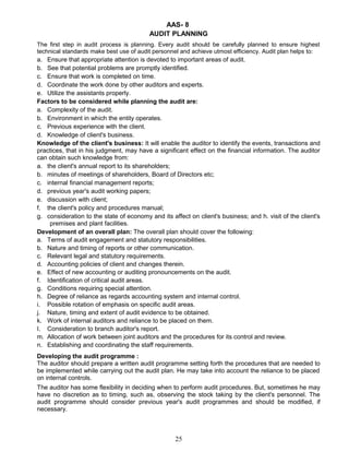 AAS- 8
AUDIT PLANNING
The first step in audit process is planning. Every audit should be carefully planned to ensure highest
technical standards make best use of audit personnel and achieve utmost efficiency. Audit plan helps to:
a. Ensure that appropriate attention is devoted to important areas of audit.
b. See that potential problems are promptly identified.
c. Ensure that work is completed on time.
d. Coordinate the work done by other auditors and experts.
e. Utilize the assistants properly.
Factors to be considered while planning the audit are:
a. Complexity of the audit.
b. Environment in which the entity operates.
c. Previous experience with the client.
d. Knowledge of client's business.
Knowledge of the client's business: It will enable the auditor to identify the events, transactions and
practices, that in his judgment, may have a significant effect on the financial information. The auditor
can obtain such knowledge from:
a. the client's annual report to its shareholders;
b. minutes of meetings of shareholders, Board of Directors etc;
c. internal financial management reports;
d. previous year's audit working papers;
e. discussion with client;
f. the client's policy and procedures manual;
g. consideration to the state of economy and its affect on client's business; and h. visit of the client's
premises and plant facilities.
Development of an overall plan: The overall plan should cover the following:
a. Terms of audit engagement and statutory responsibilities.
b. Nature and timing of reports or other communication.
c. Relevant legal and statutory requirements.
d. Accounting policies of client and changes therein.
e. Effect of new accounting or auditing pronouncements on the audit.
f. Identification of critical audit areas.
g. Conditions requiring special attention.
h. Degree of reliance as regards accounting system and internal control.
i. Possible rotation of emphasis on specific audit areas.
j. Nature, timing and extent of audit evidence to be obtained.
k. Work of internal auditors and reliance to be placed on them.
I. Consideration to branch auditor's report.
m. Allocation of work between joint auditors and the procedures for its control and review.
n. Establishing and coordinating the staff requirements.
Developing the audit programme :
The auditor should prepare a written audit programme setting forth the procedures that are needed to
be implemented while carrying out the audit plan. He may take into account the reliance to be placed
on internal controls.
The auditor has some flexibility in deciding when to perform audit procedures. But, sometimes he may
have no discretion as to timing, such as, observing the stock taking by the client's personnel. The
audit programme should consider previous year's audit programmes and should be modified, if
necessary.
25
 
