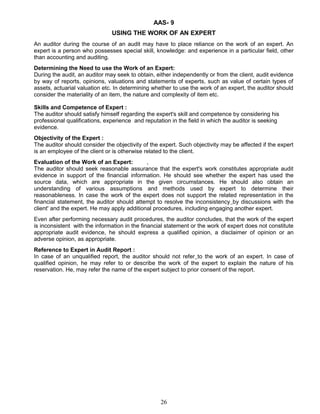 AAS- 9
USING THE WORK OF AN EXPERT
An auditor during the course of an audit may have to place reliance on the work of an expert. An
expert is a person who possesses special skill, knowledge: and experience in a particular field, other
than accounting and auditing.
Determining the Need to use the Work of an Expert:
During the audit, an auditor may seek to obtain, either independently or from the client, audit evidence
by way of reports, opinions, valuations and statements of experts, such as value of certain types of
assets, actuarial valuation etc. In determining whether to use the work of an expert, the auditor should
consider the materiality of an item, the nature and complexity of item etc.
Skills and Competence of Expert :
The auditor should satisfy himself regarding the expert's skill and competence by considering his
professional qualifications, experience and reputation in the field in which the auditor is seeking
evidence.
Objectivity of the Expert :
The auditor should consider the objectivity of the expert. Such objectivity may be affected if the expert
is an employee of the client or is otherwise related to the client.
Evaluation of the Work of an Expert: ,
The auditor should seek reasonable assurance that the expert's work constitutes appropriate audit
evidence in support of the financial information. He should see whether the expert has used the
source data, which are appropriate in the given circumstances. He should also obtain an
understanding of various assumptions and methods used by expert to determine their
reasonableness. In case the work of the expert does not support the related representation in the
financial statement, the auditor should attempt to resolve the inconsistency by discussions with the
client' and the expert. He may apply additional procedures, including engaging another expert.
Even after performing necessary audit procedures, the auditor concludes, that the work of the expert
is inconsistent with the information in the financial statement or the work of expert does not constitute
appropriate audit evidence, he should express a qualified opinion, a disclaimer of opinion or an
adverse opinion, as appropriate.
Reference to Expert in Audit Report :
In case of an unqualified report, the auditor should not refer to the work of an expert. In case of
qualified opinion, he may refer to or describe the work of the expert to explain the nature of his
reservation. He, may refer the name of the expert subject to prior consent of the report.
26
 
