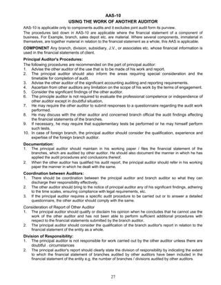 AAS-10
USING THE WORK OF ANOTHER AUDITOR
AAS-10 is applicable only to components audits and it excludes joint audit form its purview.
The procedures laid down in AAS-10 are applicable where the financial statement of a component of
business, For Example, branch, sales depot etc. are material. Where several components, immaterial in
themselves, are together material in relation to the financial statement as a whole, this AAS is applicable.
COMPONENT Any branch, division, subsidiary, J.V., or associates etc. whose financial information is
used in the financial statements of client.
Principal Auditor's Procedures:
The following procedures are recommended on the part of principal auditor:
1. Advise the other auditor of the use that is to be made of his work and report.
2. The principal auditor should also inform the areas requiring special consideration and the
timetable for completion of audit.
3. Advise the other auditor of the significant accounting auditing and reporting requirements.
4. Ascertain from other auditors any limitation on the scope of his work by the terms of engagement.
5. Consider the significant findings of the other auditor.
6. The principle auditor is not required to evaluate the professional competence or independence of
other auditor except in doubtful situation,
7. He may require the other auditor to submit responses to a questionnaire regarding the audit work
performed.
8. He may discuss with the other auditor and concerned branch official the audit findings affecting
the financial statements of the branches.
9. If necessary, he may require that supplementary tests be performed or he may himself perform
such tests.
10. In case of foreign branch, the principal auditor should consider the qualification, experience and
expertise of the foreign branch auditor.
Documentation:
1. The principal auditor should maintain in his working paper / files the financial statement of the
branches, which are audited by other auditor. He should also document the manner in which he has
applied the audit procedures and conclusions thereof.
2. When the other auditor has qualified his audit report, the principal auditor should refer in his working
paper the manner in which he dealt with the same.
Coordination between Auditors:
1. There should be coordination between the principal auditor and branch auditor so what they can
discharge their responsibility effectively.
2. The other auditor should bring to the notice of principal auditor any of his significant findings, adhering
to the time scales, ensuring compliance with legal requirements, etc.
3. If the principal auditor requires a specific audit procedure to be carried out or to answer a detailed
questionnaire, the other auditor should comply with the same.
Consideration of Report of Other Auditor
1. The principal auditor should qualify or disclaim his opinion when he concludes that he cannot use the
work of the other auditor and has not been able to perform sufficient additional procedures with
respect to the financial statements submitted by the branch auditor.
2. The principal auditor should consider the qualification of the branch auditor's report in relation to the
financial statement of the entity as a whole.
Division of Responsibility:
1. The principal auditor is not responsible for work carried out by the other auditor unless there are
doubtful . circumstances
2. The principal auditor's report should clearly state the division of responsibility by indicating the extent
to which the financial statement of branches audited by other auditors have been included in the
financial statement of the entity e.g. the number of branches / divisions audited by other auditors.
27
 