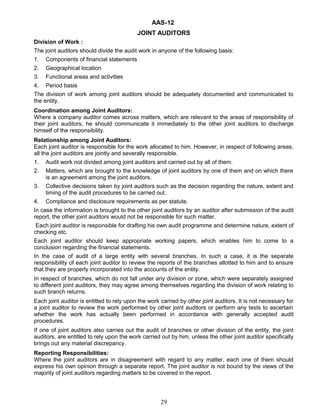 AAS-12
JOINT AUDITORS
Division of Work :
The joint auditors should divide the audit work in anyone of the following basis:
1. Components of financial statements
2. Geographical location
3. Functional areas and activities
4. Period basis
The division of work among joint auditors should be adequately documented and communicated to
the entity.
Coordination among Joint Auditors:
Where a company auditor comes across matters, which are relevant to the areas of responsibility of
their joint auditors, he should communicate it immediately to the other joint auditors to discharge
himself of the responsibility.
Relationship among Joint Auditors:
Each joint auditor is responsible for the work allocated to him. However, in respect of following areas,
all the joint auditors are jointly and severally responsible.
1. Audit work not divided among joint auditors and carried out by all of them.
2. Matters, which are brought to the knowledge of joint auditors by one of them and on which there
is an agreement among the joint auditors.
3. Collective decisions taken by joint auditors such as the decision regarding the nature, extent and
timing of the audit procedures to be carried out.
4. Compliance and disclosure requirements as per statute.
In case the information is brought to the other joint auditors by an auditor after submission of the audit
report, the other joint auditors would not be responsible for such matter.
Each joint auditor is responsible for drafting his own audit programme and determine nature, extent of
checking etc.
Each joint auditor should keep appropriate working papers, which enables him to come to a
conclusion regarding the financial statements.
In the case of audit of a large entity with several branches. In such a case, it is the separate
responsibility of each joint auditor to review the reports of the branches allotted to him and to ensure
that they are properly incorporated into the accounts of the entity.
In respect of branches, which do not fall under any division or zone, which were separately assigned
to different joint auditors, they may agree among themselves regarding the division of work relating to
such branch returns.
Each joint auditor is entitled to rely upon the work carried by other joint auditors. It is not necessary for
a joint auditor to review the work performed by other joint auditors or perform any tests to ascertain
whether the work has actually been performed in accordance with generally accepted audit
procedures.
If one of joint auditors also carries out the audit of branches or other division of the entity, the joint
auditors. are entitled to rely upon the work carried out by him, unless the other joint auditor specifically
brings out any material discrepancy.
Reporting Responsibilities:
Where the joint auditors are in disagreement with regard to any matter, each one of them should
express his own opinion through a separate report. The joint auditor is not bound by the views of the
majority of joint auditors regarding matters to be covered in the report.
29
 