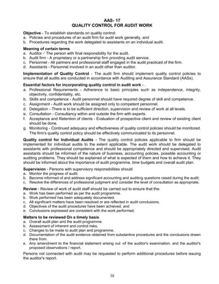 AAS- 17
QUALITY CONTROL FOR AUDIT WORK
Objective - To establish standards on quality control:
a. Policies and procedures of an audit firm for audit work generally, and
b. Procedures regarding the work delegated to assistants on an individual audit.
Meaning of certain terms
a. Auditor -' The person with final responsibility for the audit.
b. Audit firm - A proprietary or a partnership firm providing audit service.
c. Personnel - All partners and professional staff engaged in the audit practiced of the firm.
d. Assistants - Personnel involved in an audit other than auditor.
Implementation of Quality Control - The audit firm should implement quality control policies to
ensure that all audits are conducted in accordance with Auditing and Assurance Standard (AASs).
Essential factors for incorporating quality control in audit work - .
a. Professional Requirements - Adherence to basic principles such as independence, integrity,
objectivity, confidentiality, etc.
b. Skills and competence - Audit personnel should have required degree of skill and competence.
c. Assignment - Audit work should be assigned only to competent personnel.
d. Delegation - There is to be sufficient direction, supervision and review of work at all levels.
e. Consultation - Consultancy within and outside the firm with experts.
f. Acceptance and Retention of clients - Evaluation of prospective client and review of existing client
should be done.
g. Monitoring - Continued adequacy and effectiveness of quality control policies should be monitored.
The firm's quality control policy should be effectively communicated to its personnel.
Quality control for Individual Audits - The quality control policies applicable to firm should be
implemented for individual audits to the extent applicable. The audit work should be delegated to
assistants with professional competence and should be appropriately directed and supervised. Audit
assistants should be informed of the nature of business, accounting policies, possible accounting or
auditing problems. They should be explained of what is expected of them and how to achieve it. They
should be informed about the importance of audit programme, time budgets and overall audit plan.
Supervision - Persons with supervisory responsibilities should
a. Monitor the progress of audit;
b. Become informed of and address significant accounting and auditing questions raised during the audit;
c. Resolve the differences of professional judgment and consider the level of consultation as appropriate.
Review - Review of work of audit staff should be carried out to ensure that the:
a. Work has been performed as per the audit programme.
b. Work performed has been adequately documented.
c. All significant matters have been resolved or are reflected in audit conclusions.
d. Objectives of the audit procedures have been achieved, and
e. Conclusions expressed are consistent with the work performed.
Matters to be reviewed On a timely basis
a. Overall audit plan and the audit programme.
b. Assessment of inherent and control risks.
c. Changes to be made to audit plan and programme.
d. Documentation of the audit evidence obtained from substantive procedures and the conclusions drawn
there from.
e. Any amendment to the financial statement arising out -of the auditor's examination, and the auditor's
proposed observations / report.
Persons not connected with audit may be requested to perform additional procedures before issuing
the auditor's report.
38
 