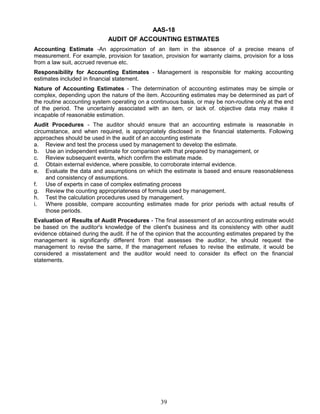 AAS-18
AUDIT OF ACCOUNTING ESTIMATES
Accounting Estimate -An approximation of an item in the absence of a precise means of
measurement. For example, provision for taxation, provision for warranty claims, provision for a loss
from a law suit, accrued revenue etc.
Responsibility for Accounting Estimates - Management is responsible for making accounting
estimates included in financial statement.
Nature of Accounting Estimates - The determination of accounting estimates may be simple or
complex, depending upon the nature of the item. Accounting estimates may be determined as part of
the routine accounting system operating on a continuous basis, or may be non-routine only at the end
of the period. The uncertainly associated with an item, or lack of. objective data may make it
incapable of reasonable estimation.
Audit Procedures - The auditor should ensure that an accounting estimate is reasonable in
circumstance, and when required, is appropriately disclosed in the financial statements. Following
approaches should be used in the audit of an accounting estimate
a. Review and test the process used by management to develop the estimate.
b. Use an independent estimate for comparison with that prepared by management, or
c. Review subsequent events, which confirm the estimate made.
d. Obtain external evidence, where possible, to corroborate internal evidence.
e. Evaluate the data and assumptions on which the estimate is based and ensure reasonableness
and consistency of assumptions.
f. Use of experts in case of complex estimating process
g. Review the counting appropriateness of formula used by management.
h. Test the calculation procedures used by management.
i. Where possible, compare accounting estimates made for prior periods with actual results of
those periods.
Evaluation of Results of Audit Procedures - The final assessment of an accounting estimate would
be based on the auditor's knowledge of the client's business and its consistency with other audit
evidence obtained during the audit. If he of the opinion that the accounting estimates prepared by the
management is significantly different from that assesses the auditor, he should request the
management to revise the same, If the management refuses to revise the estimate, it would be
considered a misstatement and the auditor would need to consider its effect on the financial
statements.
39
 