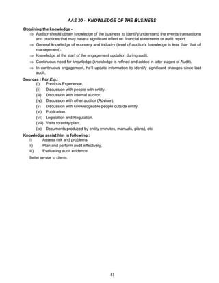 AAS 20 - KNOWLEDGE OF THE BUSINESS
Obtaining the knowledge -
⇒ Auditor should obtain knowledge of the business to identify/understand the events transactions
and practices that may have a significant effect on financial statements or audit report.
⇒ General knowledge of economy and industry (level of auditor’s knowledge is less than that of
management).
⇒ Knowledge at the start of the engagement updation during audit.
⇒ Continuous need for knowledge (knowledge is refined and added in later stages of Audit).
⇒ In continuous engagement, he’ll update information to identify significant changes since last
audit.
Sources : For E.g.:
(i) Previous Experience.
(ii) Discussion with people with entity.
(iii) Discussion with internal auditor.
(iv) Discussion with other auditor (Advisor).
(v) Discussion with knowledgeable people outside entity.
(vi) Publication.
(vii) Legislation and Regulation.
(viii) Visits to entity/plant.
(ix) Documents produced by entity (minutes, manuals, plans), etc.
Knowledge assist him in following :
i) Assess risk and problems
ii) Plan and perform audit effectively.
iii) Evaluating audit evidence.
Better service to clients.
41
 